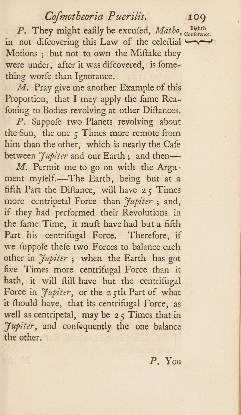 P. They might eafily be excufed, Matho, , zs 2 Confetence. in not difcovering this Law of the celeftial — ~-~ Motions ; but not to own the Miftake they were under, after it was difcovered, is fome- thing worfe than Ignorance. M. Pray give me another Example of this Proportion, that I may apply the fame Rea- foning to Bodies revolving at other Diftances. _ P. Suppofe two Planets revolving about the Sun, the one 5 Times more remote from him than the other, which is nearly the Cafe between fupzter and our Earth; and then— M,. Permit me to go on with the Argu- ment myfelf.—The Earth, being but at a fifth Part the Diftance, will have 25 Times more centripetal Force than Yupiter ; and, if they had performed their Revolutions in the fame Time, it muft have had but a fifth Part his centrifugal Force. Therefore, if we fuppofe thefe two Forces to balance each other in Yfupiter ; when the Earth has got five ‘Times more centrifugal Force than it hath, it will ftill have but the centrifugal Force in Fupiter, or the 25th Part of what it fhould have, that its centrifugal Force, as well as centripetal, may be 25 Times that in Jupiter, and confequently the one balance the other. » &amp;. You