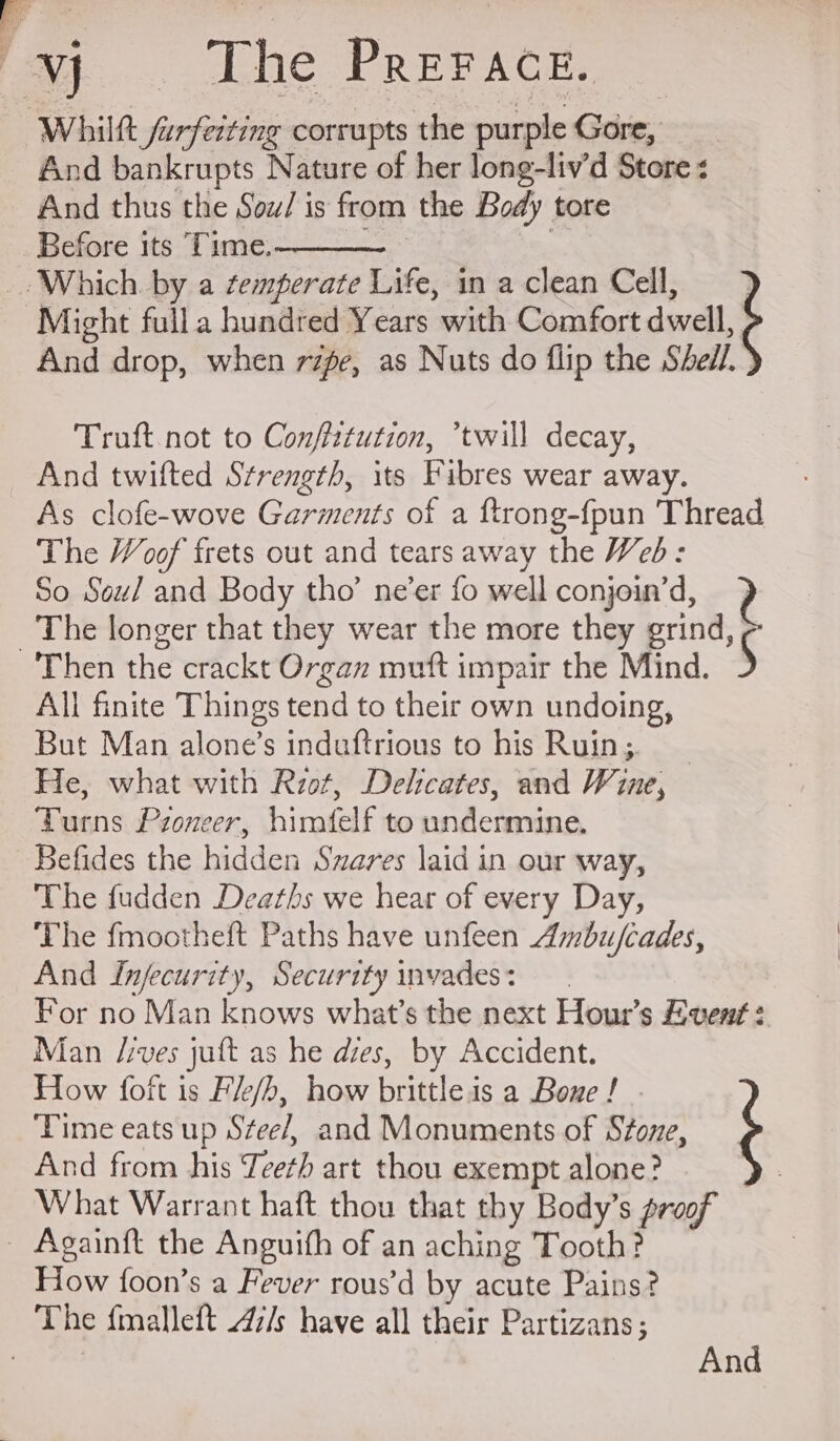 Whilftt ferferting corrupts the purple Gore, And bankrupts Nature of her long-liv’d Store < And thus the Sow/ is from the Body tore Before its Time. —. 7 Which. by a ¢emperate Life, in a clean Cell, Might full a hundred Years with Comfort dwell, And drop, when rage, as Nuts do flip the Shell. ; Truft not to Confittution, twill decay, And twifted S¢rength, its Fibres wear away. As clofe-wove Garments of a ftrong-fpun Thread The Woof frets out and tears away the Wed: So. Soul and Body tho’ ne’er fo well conjoin’d, 2 ‘The longer that they wear the more they grind, Then the crackt Organ mutt impair the Mind. 5 All finite Things tend to their own undoing, But Man alone’s induftrious to his Ruin; He, what with Rzot, Delicates, and Wine, Turns Pzoneer, himfelf to undermine. Befides the hidden Swares laid in our way, The fudden Deaths we hear of every Day, The fmootheft Paths have unfeen Ambu/cades, And injecurity, Security invades: For no Man knows what’s the next Hour’s Event: Man /ives juft as he dies, by Accident. How foft is Fk/b, how brittleis a Bone! . Time eats up Stee/, and Monuments of Stone, ¢ And from his Teeth art thou exempt alone? What Warrant haft thou that thy Body’s proof _ Againft the Anguifh of an aching Tooth? How foon’s a Fever rous’d by acute Pains? The fmalleft 47/s have all their Partizans; ‘Ata And