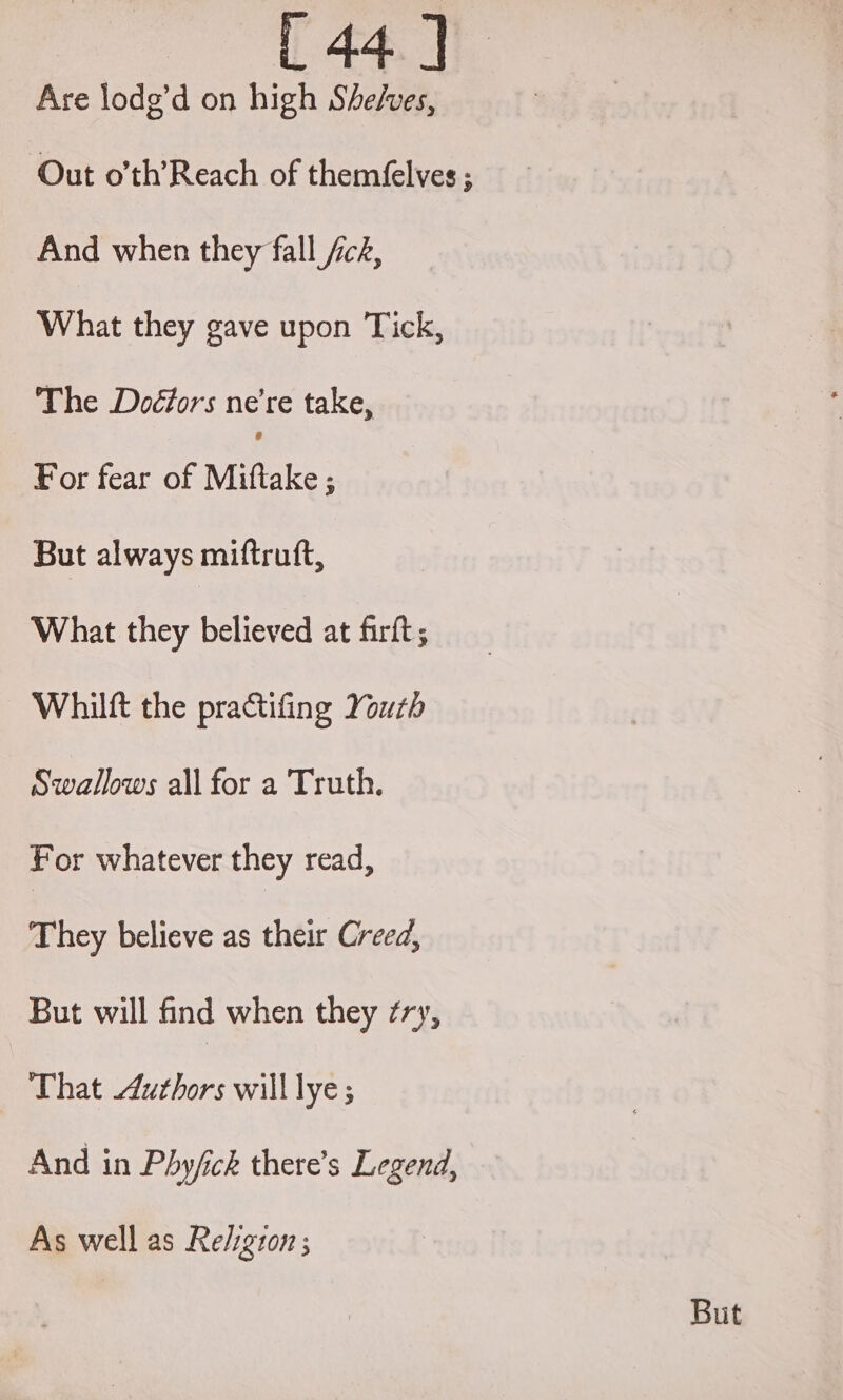 Are lodg’d on high Shelves, Out o’th’Reach of theméelves ; And when they fall fc&, What they gave upon Tick, The Doéfors ne’re take, For fear of Miftake ; But always miftruft, What they believed at firft; Whilft the practifing Youth Swallows all for a Truth. For whatever they read, They believe as their Creed, But will find when they ¢ry, That Authors will lye; And in Phy/ick there’s Legend, As well as Religton ;
