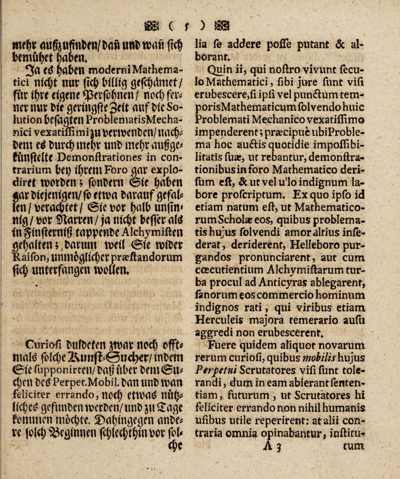 mtfc auMnttnf &afi t«w> «hi« Mmöfyet 3a td (jabfll moderni Mathema¬ tici nldjt tun: (?4) Mütg Qtfc^dmet/ fttr t^te eigene *petfofmen / ttocf) fto na mu Me geringfieSeit auf Me So¬ lution Gefaßten ProblematisMecha- nici vexatiffimi $u PetWenMtl/ itacl}« Mm ei bure^ mt^r mit» tnefjr aufige« funftelte Demonflrationes in con¬ trarium bei) if)rem Foro gar explo- diret werten; fontern feie haben gar Mejentgen/fo etwa tarauf gefab len/ teraebtet/ (Sie t>or f>a(b unjtn» nig / ter Sitarren / ja titelt feefl'er <ifi in ginfterniö tappente Alchymiften gehalten; tarum weil (Sie witer Raifon, unuiogftcfjer pr*ftandorum fiel) unterfangen wollen. Curiofi tuftefen jwar ned) offt« mafö foldje Ätm(l^0nc^er/ intern (Sie fupponirteu/ tat? Itter tem feit« d)cn teö Perpet.Mobil. bannnb wan feliciter errando, ttoef) CtWa£ tlfti}« lidjet' gefunten werten/ unt ju £age fommen möchte. ^Dahingegen ante« re {oletj beginnen fd;led;thin tor fob lia fe addere pofie putant & al- borant. Quin ii, qui noftro vivunt fecu- lo Mathematici, fibi jure funt vifi. erubescere,fi ipii vel pun&um tem- porisMathematicumfolvendohuic Problemati Mechanico vexatifiimo impenderent; procipue ubi Proble¬ ma hoc au&is quotidie impoflibi- litatis fu*, ut rebantur, demonftra- tionibusiaforo Mathematico deri- fum eft, & ut vel u'lo indignum la¬ bore proferiptum. Exquoipfoid etiam natum eft, ut Mathematico¬ rum Schöbe eos, quibus problema¬ tis hujus folvendi amor altius inle- derat, deriderent, Helleboro pur¬ gandos pronunciarent, aut cum ccecutientium A lchymiftarum tur¬ ba procul ad Anticyras ablegarent, fanorum eos commercio hominum indignos rati, qui viribus etiam Herculeis majora temerario aufit aggredi non erubescerent. Fhere quidem aliquot novarum rerum curiofi, quibus mobilis hujus Perpetui Scrutatores vifi funt tole¬ randi, dum in eam abierant lenten- tiam, futurum, ut Scrutatores hi feliciter errando aon nihil humanis ufibus utile reperirent: at alii con¬ traria omnia opinabantur, inftitur A 9 tum