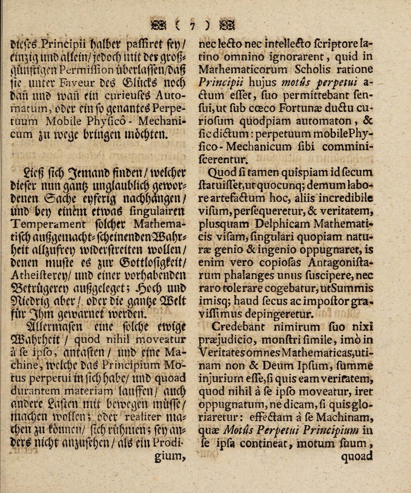 _ ■ _Vv m c bt't'ff# Principii tjaf&Ct? pafilrCt fft)/ etnjig unfc allein/ jebocf) mit be* grofj* «ttnftigc« Permißion «betlaffeu/bag ge unter Faveur t>f‘i ®Iticf$ noct> bau tlttb Wan ein curieufeg Auto¬ matum, ebet ein fo gencuite^ Perpe¬ tuum Mobile Phyfico- Mechani¬ cum ju wege bringen mochten. giefi lief) 3mtanb gnbett / welcher tiefer nun ganfc unglaublich gewer* betten '©acge epfetig nacbbangen/ «nt bet) einhtt etwa<> ßngulairen Temperament fbfcfjeC Mathema- tifcg anggemacht* fchemenbenSBaht* beit afljufret) nnbetftreiten wollen / betten ntufte eö jur ©ottloftgPeit/ Atheifterep/ nttb einer porf)(tkitten Betrügerei) auggelegct; Jk<h «nt fiebrig über/ oberbie geulteSfielt fitr 3b«t gewantct werben. Sillermafen eine felclje ewige SBa()rl)Cit / quod nihil moveatur ä fe ipfo, antafien / «nt eine Ma¬ chine, welche b(Uj Principium Mo¬ tus perpetui in gei) ()at'C/ ttttb quoad durantem materiam (attffcit / (UtC« nubet* Sagen mit bewegen muffe/ machen wollen ; ober realiter nta# egen ju fonnen/ geh rühmen; fet) an* ter# nicht mtjufe()cn/ als ein Prodi¬ gium, nec le&o nec intel!e&o feriptore la¬ tino omnino ignorarent , quid in Mathematicorum Scholis ratione Principii hujus motus perpetui a- ciutn eflet, fuo permittebant fen- fui,ut fub cceco Fortune duäu cu- riofum quodpiam automaton, & fiediftum: perpetuum mobilePhy- fico-Mechanicum fibi commini- fcerentur. Quod fi tamen quispiam id fecum ihtuiffet,urquocunq; demum labo¬ re artefaftum hoc, aliis incredibile viium»periequeretur,& veritatem, plusquam Delphicam Mathemati¬ cis viiam, lingulari quopiam natu¬ rae genio & ingenio oppugnaret, is enim vero copiofas Antagonifta* rum phalanges unus fuscipere, nec raro tolerare cogrebatur,utSummis 4-r 7 imisq; haud lecus acimpouorgra« viflimus depingeretur. Credebant nimirum fuo nixi praejudicio, monftri fimile, imo in Veritates om n es Mathematicas,uti- nam non 5c Deum Ipfiim, fumme injurium efle,fi quis eam veritatem, quod nihil a fe ipfb moveatur, iret oppugnatum, ne dicam, fi quis glo¬ riaretur: effe&am a le Machinam, qtiee Motus Perpetui Principium in fe ipfa contineat, motum fuum .