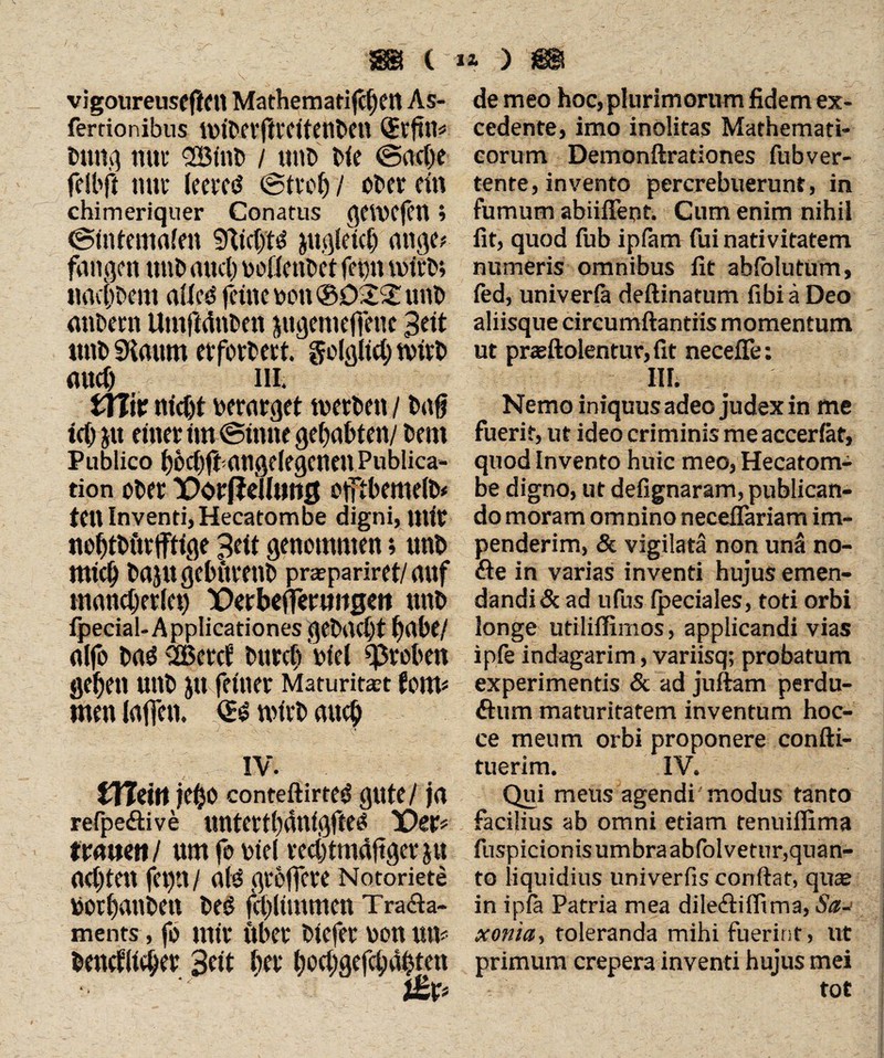 vigoureuseflett MathematifcbeU As- de meo hoc, plurimorum fidem ex- ferrionibus UMbcrftrcitenbett ®r|tm cedente, imo inolitas Mathemati- btlttg tUtl' <2Binb / Utlb Me @ac()e corum Demonftrationes fubver- felbft tute leeretf Strol)/ Ober ein tente, invento percrebuerunt, in chimeriquer Conatus getvejCU t fumum abiifleot. Cum enim nihil (Sintemalen SftictjtS Jtt.qletcf) attge* fit, quod fub ipfam fui nativitatem fangen tttlb aticl) DOÜenbetfeptt tuteb; numeris omnibus fit ahfolutum, nacljbent allcS feilte VCtl ®D'Z!£ tttlb fed, univerfa deftinatum fibi ä Deo attDent Umfidnbett jngenteffenc 3ett aliisque circumflandis momentum Uttb «Kaum erfordert, golglicb tbirb ut praeftolentur,fit necefife: mtcf) _ III. III. tXl\t Uicjjf berarget tbetbett / bafi Nemo iniquus adeo judex in me td) JU einer tut ©ttute geftabten/ beut fuerit, ut ideo criminis me accerfitt, Publico bocDft angelegcnett Publica- quod Invento huic meo, Hecatom- tion ober X)örfleUutt0 offtbemelb* be digno, ut defignaram, publican- tett Inventi, Hecatombe digni, mir do moram omnino neceflariam im- noi)tbltrjfttge peft genommen; unb penderim, & vigilata non una no- Utid) bajlt gebttrettb prapariret/ auf (fle in varias inventi hujus emen- mand;erlet) üDerbefjeruitgen unb dandi & ad ufus (pedales, toti orbi fpecial-Applicationes gebaut Ijabe/ longe utiliflimos, applicandi vias nlfo baS 2Bercf burcl; biel groben ipfe indagarim, varfisq; probatum geben unb Jtt feiner Maturität tc\w --experimentis & ad juftam perdu- men ialfetl. QtS Wirb aucb flum maturitatem inventum hoc- ce meum orbi proponere confti- IV. tuerim. IV. £Hettt jebo conteftirteS gute/ ja Qui meus agendi'modus tanto refpe<flive untertbdnigfteS Xter* facilius ab omni etiam tenuiflima trauen/ um fo biel red)tmdftger Jtt fuspicionisumbraabfolvetur,quan- acbtett fct)tt / a(S groffcre Notoriete to liquidius univerfis conflat, quse borbatlbett bes fcblimmen Tra<fla- in ipfa Patria mea dile<flilfima, Sa-> ments , fo mir über biefer bonum xonia, toleranda mihi fuerint, ut beucflieber 3eit iter bocljgefcbdbtett primum crepera inventi hujus mei j£p tot
