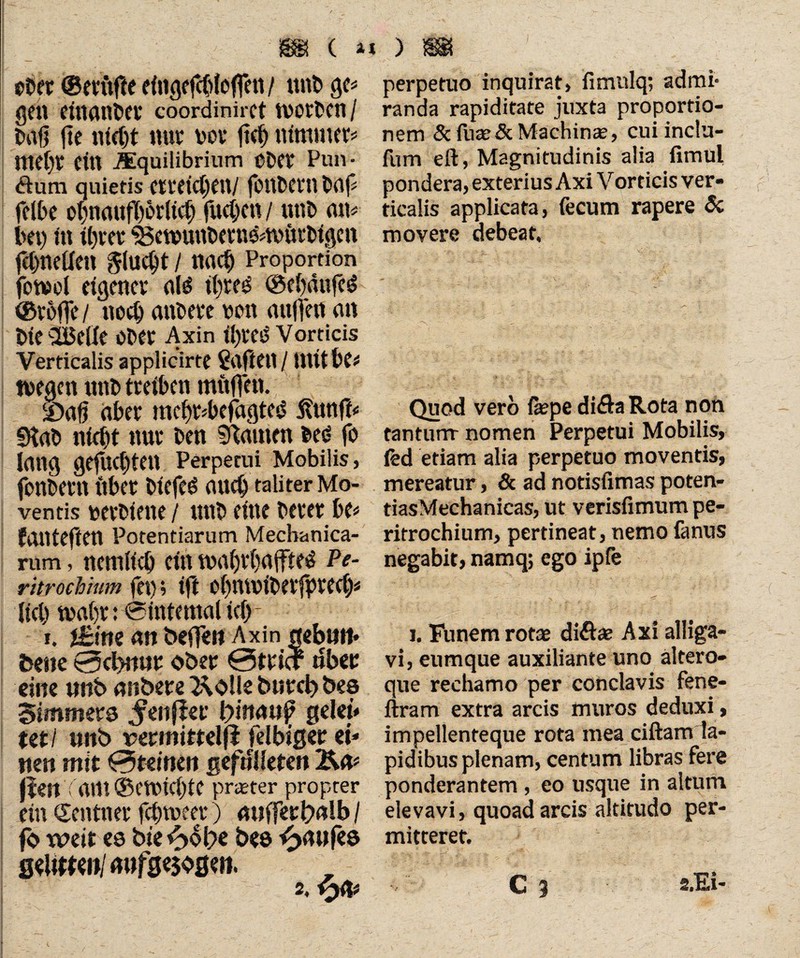 / m (. a* eher ©m’ifte dngcfcbJcffeu / tinb ge# gen einander coordiniret ivotben / t>af? fte nicht nur t>ov ftch nimmer# tttc(>r cm .Squilibrium cber Pun- Sura quietis erreichen/ fonbern baj# felbc obncutfb&rlich fuchcn / unb an# bei) in ihrer ‘i&etpunbetneaniirbigcn fctjneflen flucht / nach Proportion fotwol eigener al$ it)reö ©ehäufeö ©reffe / noch andere von auffen an bieSBeUe ober Axin ihres Vorticis Verticalis applicirte Safleil / Utithe# tuegen itnb treiben mitffen. 2)afj aber mchr#befagtcd 5?nnft# Stab nicht nur ben Stauten bed fo Jang gefuchten Perpetui Mobilis, fonbent ilber biefc£ auch taliter Mo¬ ventis uerbiene / ttttb eine berer be# failteften Potentiarum Mechanica¬ rum , nemiieh ein maljrhgffteö Pe- ritrochinm fei), tfl oijniviberfptech# lieh tuahr: @intemal ich - r. f£im an befTeo Axin ttebutt» bene «cbnttr ober 0trtcf tlber eine wnb anbere 2\olle bureb bes Simmers ^eitfler lyitumfy gelet* tetl wnb rermittelfl felbiger ei* neu mit 0teinen gefnlkten &a# fielt Tarn ©etuichte preeter propter ein Zentner fchtoeer) auffert>alb / fo weit es bie fyUye bee Kaufes seMml mtfge$oseii. perpetuo inquirat, fimulq; admi* randa rapiditate juxta proportio¬ nem 5c fuce & Machinae, cui inclu- fum eft, Magnitudinis alia fimul pondera, exterius Axi Vorticis ver¬ ticalis applicata, fecum rapere & movere debeat. Quod vero fepe diftaRota non tantum- nomen Perpetui Mobilis, ted etiam alia perpetuo moventis, mereatur, 6c ad notisfimas poten- tiasMechanicas, ut verisfimum pe- ritrochium, pertineat, nemo fanus negabit, namq; ego ipfe i. Funem rotae diftae Axi alliga¬ vi, eumque auxiliante uno altero- aue rechamo per conclavis fene- ftram extra arcis muros deduxi , impellenteque rota mea ciftam la¬ pidibus plenam, centum libras fere ponderantem , eo usque in altum elevavi, quoad arcis altitudo per¬ mitteret. C 1 s.Ei-