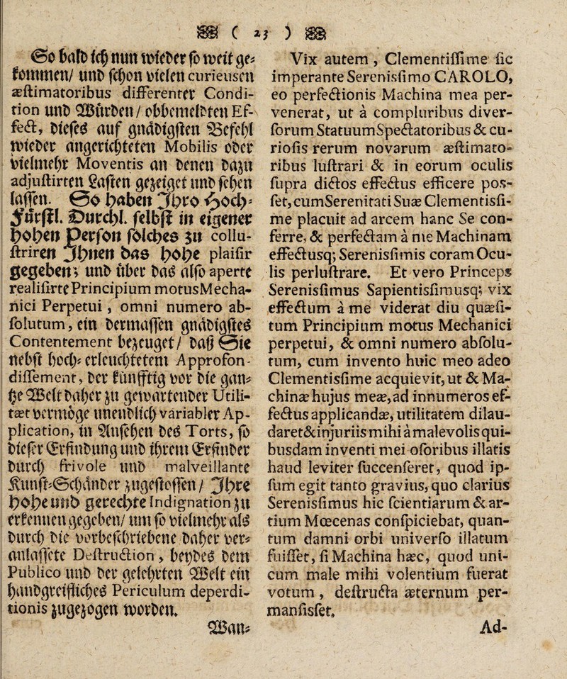 ISSf C * ©o halb Ich tum mieser fb tw ft ge* fommen/ utib fchon bfrlett curieuscti a;ftimatoribus differenter Condi¬ tion unb 923urben/ obbcnidbfen Ef- feff, btefed auf gnäbigftett 33efd)l ibieber ungerichteten Mobilis ober inelmehr Moventis an bäten bajit adjtiftirten Saften gejeiget unb fcljen laffen. 0<> b<*bett Jbro £>ody DurcbL felbff in eigener bobw Perfon fdicbes 31t collu- ftriren Jetten bas b<>b* plaifir gegeben; unb itber baö alfo aperte realifirte Principium motusMecha- nici Perpetui, omni numero ab- folutum, ein berittaffen gnäbtgfted Contentement bezeuget/ baß 0ie nebft bod> erleuchtetem Approfon- diffement, ber ftinftitg bür bte gan* 3Bdt bgber p gemartenber ütiH- t3£t Vtermbge unenbltcl) variabler Ap¬ plication, tu Slnfeheit bed Torts, fo btefer <$rftnbnng unb ihrem QErftnber blll’Cl) frivole unb malveillante j\unff<Sc()dnber jugeftoffen / 0bte bObe mtb gerechte Indignation 31t erlernten gegeben/ um fo bielmehr ald burch bic borbcfchdebene bahev bet* anlaffcte Deftru&ion, bepbeö beut Publico unb bei* gelehrten QBelt ein hanbgrcijiicheö Periculum deperdi- tionis jugejogen tvorben. } ) m Vix autem , Clementiflime iic imperante Serenisfimo CÄROLO, eo perfediionis Machina mea per¬ venerat, ut ä compluribus diver- forum StatuumSpefratoribus & cu¬ rio fis rerum novarum aeftimato- ribus luftrari & in eorum oculis fupra didtos effedlus efficere pos- fet, cumSerenitati Suas Clementisfi- me placuit ad arcem hanc Se con¬ ferre, & perfeftain ä me Machinam effedtusq; Serenisii mis coram Ocu¬ lis perluftrare. Et vero Princeps Serenisfimus Sapientisfimusq; vix effedhim a me viderat diu qiicefi- tum Principium motus Mechanici perpetui, & omni numero abfolu- tum, cum invento huic meo adeo Clementisfime acquievit, ut & Ma¬ chinae hujus mete,ad innumeros ef- fedtus applicanda, utilitatem dilau- daret&injuriis mihi ä malevolis qui¬ busdam inventi mei oloribus illatis haud leviter luccenferet, quod ip- fum egit tanto gravius, quo clarius Serenisfimus hic fcientiarum& ar¬ tium Meecenas conlpiciebat, quan¬ tum damni orbi univerfo illatum fuifler, fi Machina h^c, quod uni¬ cum male mihi volentium fuerat votum, deftrudta aeternum per- manfisfet,