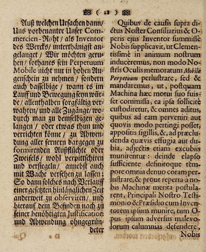 $ufj mdcbenUrfachenbann/ Um? »orbenanta* UnfeV Com¬ merden -!Kot)t/ al£ Inventor bc$ SÖcrcfö/ untertbdmgft am gelanget/ 5S3ir mochten gern* hen / fotbane£ fein Perpetuum Mobile nicht nur in hoben 2lu? genfehein p nehmen / fonbern auch baffelbige / mann 0 im Sä'ufftmb 3$cmegungfep nriir* be/ allenthalben forgfalttg ver? mähren/ unb alle 3ugänge/ mo^ burch man $u bemfelbigen ge* langen / ober etmas thun unb verrichten tonne / $u Wbtven* bung aller fernem bargegen p formirenben 5tufflü(bte ober 3meife(ö/ mohl verptfffchtren unb verftegeln/ annebft auch mit SBacbe verfetten p (affen; @o bann folches naefr^d^mf einer gefeiten hmlänglichenBeif anbermeit ^u obferviren/ unb hierauf bem S&eftnbcn nach p feiner benobtigtenjuflification unb Slbtvenbung obngegrftn* beter Quibus de caufis fupra db £his Nofter Con(iliarius & O- peris ejus Inventor fummifle Nobis fupplicavit, utCIemcn- tisfime in animum n oft rum induceremus, non modoNo- ftris Oculis memoratum Mobile Perpetuum perluftrare, fed öc mandaremus, ut, poftquam Machina haec motui fuo fiuis- fet commifla, ea ipfa follicitc cuftodiretur, & omnes aditus, quibus ad eam perveniri aut quovis modo pertingi poftet, appofitis tigillis,&, ad praeclu¬ denda quaevis effugia aut du¬ bia, adjedis etiam excubiis munirentur: deinde elapfo fufficiente definitoque tem¬ pore omnia denuo coram per- !uftrarc,& prout reperta a no¬ bis Machinae merita poftula- rent, Principali Noftro Tefti- monio&Praefidiocumlnven-- torem ipfum munire, tum O- aus ipfum adverfus malevo¬ lorum calumnias defendere . Nobis