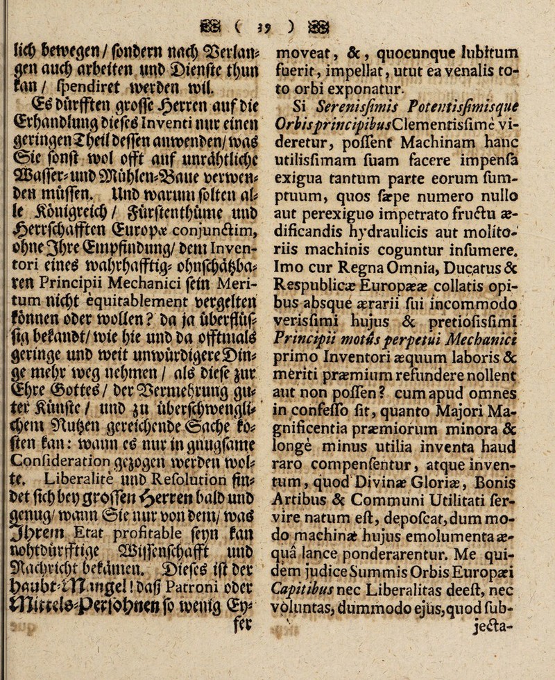 \ ü<b bewegen / fonDera nact> Merlan« am audj arbeiten unl> fünfte tljun ran / fpendiret werben nül. QES Dürfften groffc Herren auf Dje QttljanDlung 2>iefcd inventi nur einen geringen X^eii Deffen anwenDen/waS ©te ibnj! wol offf auf unr4()tJtc(jc 2B«|femtnD 93iüb(cn*5$aue perwen« Den muffen. UnD marum folten ab fe Äonfgrefd) / $ütftentl)ume itnD ^ertfdjafften Qrutop« conjun&im, e^ne^lre QEmpfrnDung/ Dem inven¬ tori eines n>ai;rf)afft% obtifcbäbba* ten Principii Mechanici fein Meri¬ tum niefjt equitablement pergelten fönnen ober wollen? Da ja übefffüjf ftg betamt/ mir (jie unD Da offtmalö geringe unD weit unwürbtgereüDnt* ge meljr weg nehmen / als Diefe jur <H)te ©of teS / Der ‘Bermefjrung gm ter fünfte / unD $n überfdjwenglf* c^rnt üRuljen gereicbcnbe ©acbe w ften tan: mann es nur in gnügfüme Confideration gezogen werbe« Wob te, Liberalite unD Refoludon ftm Det ftcl) bep groffen ^errett balD unD genug/ mann ©te nur oon Demj mad Jlywn Etat profitable fepn fall nobtDüriftige SBiffenfcljajft unD SRad)tict)t berdmen. j)tefcs ift Der ^aubt-tTl tngeJ! Dafj Patroni oDer tttiml&pwfcbmn fo menig fff moveat, &, qnocunque lubltum fuerit, impellat, utut ea venalis to¬ to orbi exponatur. Si Serenisfimis Poteutisfimisque OrbisprincipibusClementisCurtc vi¬ deretur, pollent Machinam hanc utilisfimam fuam facere impenla exigua tantum parte eorum fum- pruum, quos farpe numero nullo aut perexiguo impetrato fructu ae¬ dificandis hydraulicis aut molito-' riis machinis coguntur infumere. Imo cur Regna Omnia, Duc,atusSc Respublica; Europaeae collatis opi¬ bus absque asrarii fui incommodo verisfirai hujus & pretibfisfimi Principii motus perpetui Mechanici primo Inventori aequum laboris & meriti praemium refundere nollent aut non poflen ? cum apud omnes in confeflb fit, quanto Majori Ma¬ gnificentia prerniorum minora & longe minus utilia inventa haud raro compenfentur, atque inven¬ tum, quod Divinae Gloriae, Bonis Artibus 8c Communi Utilitati ler- vire natum eft, depofcat,dum mo¬ do machinae hujus emolumenta ae¬ qua lance ponderarentur. Me qui¬ dem judiceSummis Orbis Europaei Capitibus nec Liberalitas deeft, nec voluntas, dummodo ejiis,quod fub-