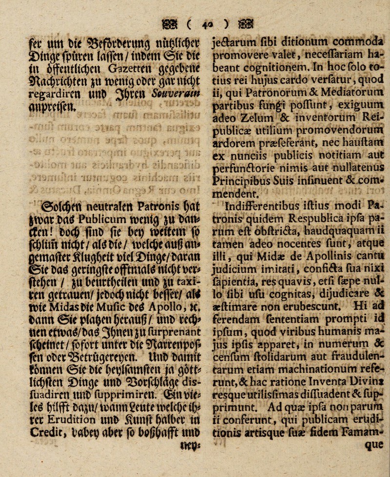 fei' um Die BefDvbmmg «üblicher ©luge fpuven (affen / tnbem ©te Die in öffentlichen Gazetten gegebene Bachrtchten |ü wenig ober ganucht regardiren UttD 3$^ Swverain «upreifett. ©oic^ett neutralen Patronis f)flt |war Dab Publicum wenig ju baw cfen! Doch ftnö fte bet) weitem fb fcbltrn nicht/ alb Die/ welche auf] an» jjcmafler Klugheit Diel Dinge/ bacan ©ie Dab geringfteofftmalb nicht net# fW)cn / &ü betirtheile« unD jn taxi- ren getrauen/ jcDoch nicht beffer/ alb Wie MidasDie Muße beb Apollo, K. Dann <Sie planen herauf]/ unD rech* tten etwab/Dab 3hnen ju furprenant fc&einet/ fefort unter Die Sftarrenpof» feit ober Betrügereien. UnD Damit fonnett ©le Die heplfamften ja gött^ Ifchften ©Inge unD Borfcpfdge dis- fuadirett ttttb fupprimirett. (BtUbie# leb hilft baju/ wann ßeute welche th* rer Erudition unD SUrnft halber in Credit, babep aber fo boßbafff ttttb mp* je&arum fibi ditionum commoda promovere valet, neceflariam ha¬ beant cognitionem. In hoc (olo to¬ tius rei hujus cardo verfatur, quod ii, qui PatrOnorum & Mediatorum partibus fungi poflunt, exiguum adeo Zelum & inventorum Rei- publicse utilium promovendorum ardorem prsefeferant, nec hauftatn ex nuntiis publicis notitiam aut pdrfunftorie nimis aut nullatenus Principibus Suis infinuent & com« mendent. Indifferentibus iftius modi Pa¬ tronis quidem Respublica ip(a pa¬ rum eft obftri&a, haudquaquam ii tamen adeo nocentes funt, atque illi, qui Midae de Apollinis canti* judicium imitati, confifta fua nixi fapientia, res quavis, etfi fsepe nul¬ lo fibi ufu cognitas, dijudicare Sc atftimare non erubescunt. Hi ad ferendam (ententiam prompti id ipium, quod viribus humanis ma¬ jus ipfis apparet, in numerum & cehfiim ftolidarum aut fraudulen¬ tarum etiam machinationum refe¬ runt, & hac ratione Inventa Divint resque utilisfimas difluadent & fup- primunt. Ad qua? ipfa non parurn. ii conferunt, qui publicam erudi¬ tionis artisque fuse fidem Famam¬ que