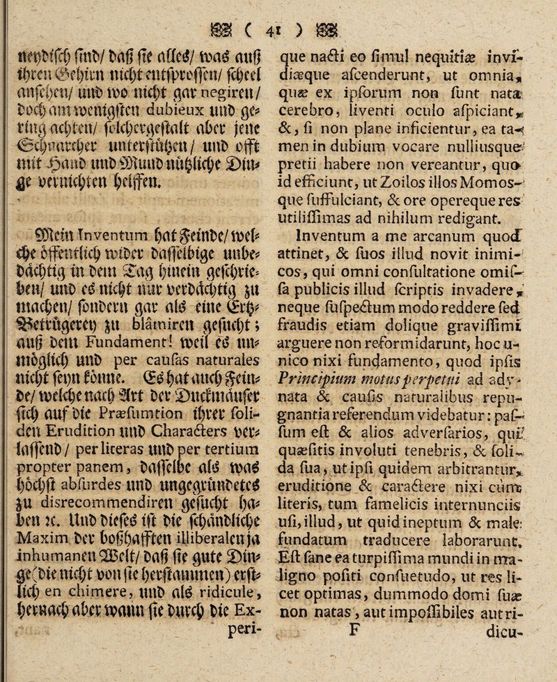 m < netjbffch mi baß fte affetf/ was miß ificc» 0c()tcn nicht eutfproflcn/ jeheel atifchm/ mit» mo nicht gavnegiren/ bochamwcttigj'tcn dubieux mit) gc? ring achten/ ßlchct-geßalt abct jene <Sa)u«rcbct' uutevßüi)en / unb ojft mit ipanb mit) «ötuub »übliche 2)iu? gt vmiicbtcit helfen. SDtein Inventum hat$etnbe/web $e öffentlich wibci: baßelbtge mibe? bdchtig in Dem £ag hinein gejehttfc hm! mit) es> nicht trat- vetbüchttg $u machen/ fonbem gar alö eine ter$? Betrügerei) $tt blämiren gefueßt; miß bellt Fundament! weit etS Ult? möglich Ullb per cauläs naturales nicht feptt frume. Qr$ hat auch §eüi? be/ welche nach 2ftt ber S)itcf imiufer (ich auf bte Prsfumtion thtet* foli- dcit Erudition mtb Charadters bet’? laffetlb / perliteras Utlbper tertium propter panem, baffdbe al'J ftHtS hochft abfurdes unb ungcgrimbetcS JU disrecommendirett gefucht \p\* ben k. Unb btefeö tft bie fchänbliche Maxim ber boßhafften illiberalen ja inhumanen 2Belt/ baß ße gute 2)tn? ge(bie nicht von ße heiftatumen) etft? liet) en chimere, mtb al£ ridicule, hernach aber warnt ße burch bte Ex- 41 ) m que nadli eo fimul nequitis invi¬ disque afeenderunt, ut omnia, qu« ex ipforum non funt nat® cerebro, liventi oculo afpiciant„ &> fi non plane inficientur, ea ta-? men in dubium vocare nulliusque? pretii habere non vereantur, qu» id efficiunt, ut Zoilos illos Momos- que fuffulciant, & ore opereque res utiiiffimas ad nihilum redigant. Inventum a me arcanum quo<£ attinet, & fuos illud, novit inimi¬ cos, qui omni confultatione omifi- la publicis illud Icriptis invadere , neque fu fp edi um modo reddere fed fraudis etiam dolique graviffimi arguere non reformidarunt, hoc u- nico nixi fundamento, quod ipfis Principium motus perpetui ad adv- nata & caufis naturalibus repu¬ gnantia referendum videbatur: paG- fum efl: & alios adverlarios, quii’ quasfitis involuti tenebris, & foli«, da fua, utipfi quidem arbitrantur, eruditione & caradiere nixi curns literis, tum famelicis internunciis ufi, illud, ut quid ineptum & male: fundatum traducere laborarunt, Eli fane ea turpiffima mundi in ma¬ ligno pofiti confuetudo, ut res li¬ cet optimas, dummodo domi fuae non natas, aut impollibiles autri- F dicu-