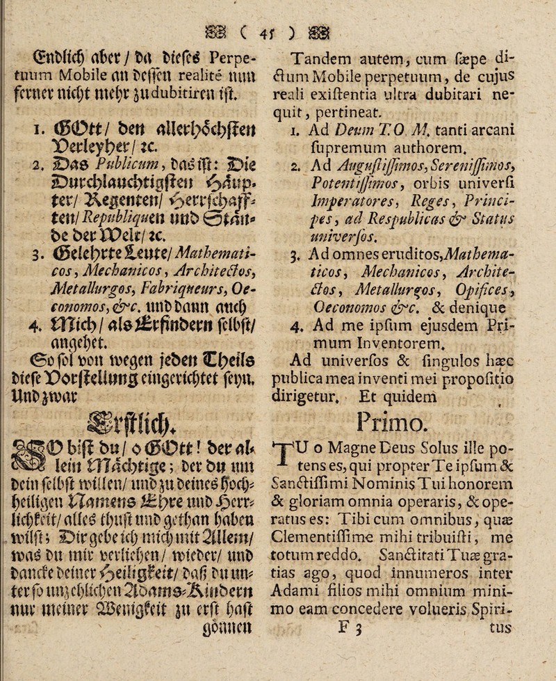 c QElMc^ (Wer J t>(l_t>tefe$ Perpe¬ tuum Mobile (Ul bcffctl realite UilU ferner tltcl)t Utebr Jlidubitiren tft. 1. beit «IRrl^cbßeit X>erley l?ctr / je. 2. Das PublicHm, bnö tft: Die Ditrcblaucbtigfien fijäup. Uvi 2\egmtml fytttföan* Uttl Republiqum Uöb &tAit* be bztWdt[zc. 3. (5tlt\)tU%ZUUIMathemati¬ cos , Mechanicos, Architectos, MetaUurgos, Fabriqneurs, Oe- conomos, &>c. mH) Daun (itUÖ 4. Wid)l «tei&futbmt fcWfi/ angelet. <So fei uott wegen jebett C(?et'(e DtefeX>or|Mimtg etngertWrer fei)«, UtW jwar KD biff b« / 0 <3€mt! betr ah - lein tH4d)t%e; bet* bit um Dein feWft willen/ mW ju bettied fWcf)* bcütgen tinmetts fttyu utW Jfjcrr* M)Mtl eides? tl)uft mw geilen ()abm wtlff; Dir gebe tcl) mtd) mit 2iUern/ WiW Du mir pevltefjen / wleber/ utW bancfe Deiner ^ziliQhit/ baß Du um ter fo 111« cl)(icl)*en 2lb«»fts>2?U»berii nur meiner SBemgfeW 31t erft (wft gbime« 4f ) Tandem autem, cum fepe di- flumMobile perpetuum, de cujus reali exiftentia ultra dubitari ne¬ quit , pertineat. 1. Ad Deum TO, AI, tanti arcani fupremum authorem. 2. Ad AugußiJßmos,Serenißhtios, Potenlijßmos, orbis univerfl Imperatores, Reges, Princi¬ pes, ad Respublicas & Status univerfos, 3. Ad omnes eruditos,Mathema¬ ticos, /Mechanicos, Archite- äos, Metallarios, Opifices, Oeconomos &c. & denique 4. Ad me ipfum ejusdem Pri¬ mum Inventorem. Ad univerfos & fingulos hasc publica mea inventi mei propofitio dirigetur. Et quidem * Primo. TU o Magne Deus Solus ille po- -*■ tens es, qui propter Te ipfum & Sanfriffimi Nominis Tui honorem <Sc gloriam omnia operaris, & ope¬ ratus es: Tibi cum omnibus, qu$ Clementiffime mihi tribuifii, me totum reddo. Sandlitati Tute gra¬ tias ago, quod innumeros inter Adami filios mihi omnium mini¬ mo eam concedere volueris Spiri- F 3 tus