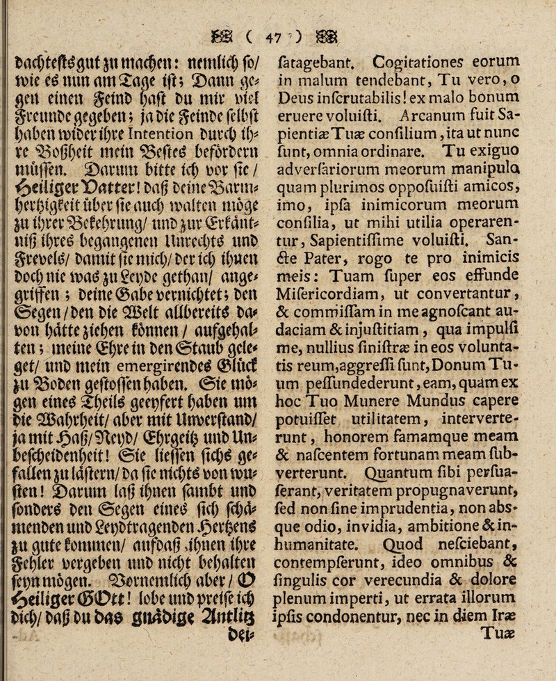 bacbteffdgut jtt machen: ttmt(tä) fo/ tvie c$ mm am £age ift; ©amt ge# gen einen geint» baff tu mit’ tue! gmmbe gegeben; ja Die geinte jfeib.fi haben mitevibee Intention tureb if)# re Gottheit mein SJefftf befbrtent möffen, ©arrnn bitte ich tot fte / ^>ct'U0er1Dntter! taff teine'Barui# het’bigteit über fte auch malte» möge ju ihrer ‘Sefebnmg/ unt pv Gabarit# tiiff ibreö begangenen Unrechte unt greteiö/ bannt fte mici)/ ter ict) ihnen Doch nie maö ju 2et)te getban/ attge# griffen; teilte ©abeterniebtet; tett ©egen/ten tie 213elt afibereit^ ta# ton batte sieben fönttett / aufgebai# tett; meine Geteilt ten ©taub geie# get/ mtt mein emergirenbeg ©KtcE p SSoben geftoffett haben, ©te tnö* gen eineö 2bei(^ geeifert babeit um tie SBabrbett/ aber mit tlnverftant/ jamit©afj/?Uci)t/ (Jbrgetb unt Um tefebeitenbeit! ©ie tieften ffeb^ ge# faden ju läftern/ ta ffe nichts tott mn* ftett! ©arum (aff ihnen fambt unt jöntevö ten ©egen eiltet ffcb feb& menten unt getfttragenten ©erbend ju gute fommett/ mtfoaff abtten ihre gebier vergeben unt nicht bebaiten ffp mögen, 95trnemiicb aber / (D ^eiliger ! (obe uut greife ich bicb/ tafj tu gu4tig< QUitli# PA • . ■ Y t>t(# fätagebant. Cogitationes eorum in malum tendebant, Tu vero,o Deus inferutabilis! ex malo bonum eruere voluifti. Arcanum fuit Sa- pientiasTua; confilium ,ita ut nunc funt, omnia ordinare. Tu exiguo adverfäriorum meorum manipula quam plurimos oppofuifti amicos, imo, ipiä inimicorum meorum confilia, ut mihi utilia operaren¬ tur, Sapientiffime voluifti. San¬ fte Pater, rogo te pro inimicis meis: Tuam fuper eos effunde Mifericordiam, ut convertantur, & comrriiflam in meagnofeant au¬ daciam & injuftitiam, qua impulft me, nullius finiftras in eos volunta¬ tis reum,aggrefli funt,DonumTu- um peflfundederunt,eam,quamex hoc Tuo Munere Mundus capere potuiflet utilitatem, interverte¬ runt , honorem famamque meam & nafcentem fortunam meam fub- verterunt. Quantum fibi perfiia- ftrant, veritatem propugnaverunt, fed non fine imprudentia, non abs¬ que odio, invidia, ambitione & in¬ humanitate. Quod nefeiebant, contemplerunt, ideo omnibus 8c fingulis cor verecundia & dolore plenum imperti, ut errata illorum ipfis condonentur, nec in diem Iras Tuas