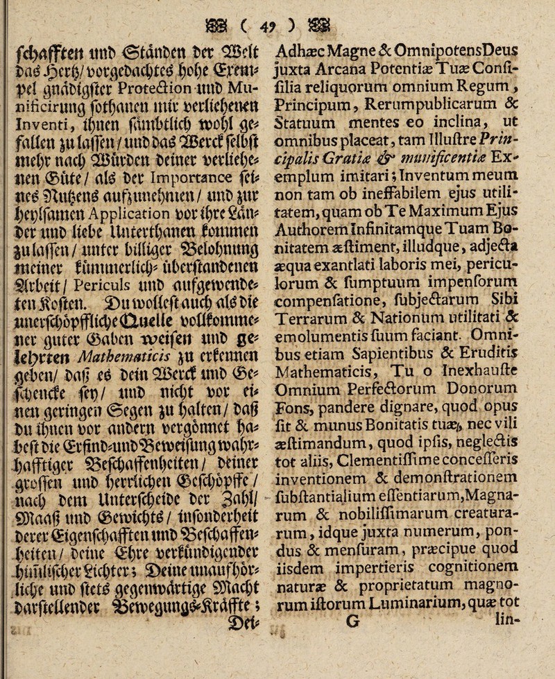 fdjaffteit imt> ©tdnben Det SBclt Dae spctty votgeDacbteö I)o()c ©raip pd gndbtgftcr Proteöion ttttD Mu- nificirnng fotf)(U!cit ititu veritcbttttn Inventi,i^uen fdlttbtllcb gc* fallen p fallen / uni» Dad 2Bevcl felbft tnebr nadj SBütbett Deiner verliebe* «en ©ute/ alö Der importance fei« tte£ 91n0enö anfpuebmett/ unD pr beplfamen Application per ihre San* Der unD liebe Unteitbanen fenimen plaffen/ nnf er billiger $3elol)nung meiner fimmicdiclp überfianbenen Arbeit / Periculs ttnb aufgewenDe* fen heften. 5Du motteft auch al$ Die imeifd)6pfflicbe(Q.ueUe vollfomrae* ner guter ©aben weifen nnD ße* Ulymn Mathematicis ju ernennen geben/ Dali eö Dein 2£ercf tmD ©e* ft>en<fe fet) / ittiD ni<bt vor ei* nett geringen ©egen p halten / Daß Du ihnen vor anDern vergönnet b<p beft Die ©rfinDnmb'Setveifung tvabt* hälftiger S5efeba|fen()eiten / Deiner greifen unD herrlichen ©efebopife / naci) Dem UnterfcbeiDc Der 3^1)1/ SDiaafj unD ©emiebtd / infonDerfeit Derer ©tgenfcfaffteit unD ‘Sefcbaffen* beiten / Deine ©bre verfunbigcuDer bitnltfeber Siebter; S)eine tiuaufbor* liebe unD ftetö gegemvdrtige SOIaebt DarfteÜenDer 33etvegung^rdffte; 2)eb Adh®e Magne & OmnipotensDeus juxta Arcana Potenti® Tuse Conil- filia reliquorum omnium Regum , Principum, Rerumpublicarum Sc Statuum mentes eo inclina, ut omnibus placeat, tam Illuftre Prin¬ cipalis Gratia & munificentia Ex- emplum imitari; Inventum meum non tam ob ineffabilem ejus utili¬ tatem, quam ob Te Maximum Ejus Authorem Infinitamque T uam Bo¬ nitatem seftimenf, illudque, adjedla sequa exantlati laboris mei, pericu¬ lorum & fumptuum impenforum compenfatione, fubje£hrum Sibi Terrarum & Nationum utilitati & emolumentis fuum faciant. Omni¬ bus etiam Sapientibus & Eruditis Mathematicis, Tu o Inexhaufte Omnium Perferorum Donorum Fons, pandere dignare, quod opus fit & munus Bonitatis tu®/, nec vili ®ftimandum, quod ipfis, hegledis tot aliis, Clementifllme concederis inventionem & demonftrationem fubftantiaiium elfentiarum,Magna¬ rum & nobilifltmarum creatura¬ rum , idque juxta numerum, pon¬ dus & menfuram, pr®cipue quod iisdem impertieris cognitionem natur® & proprietatum magno¬ rum iftorum Luminarium, qu® tot G lin-