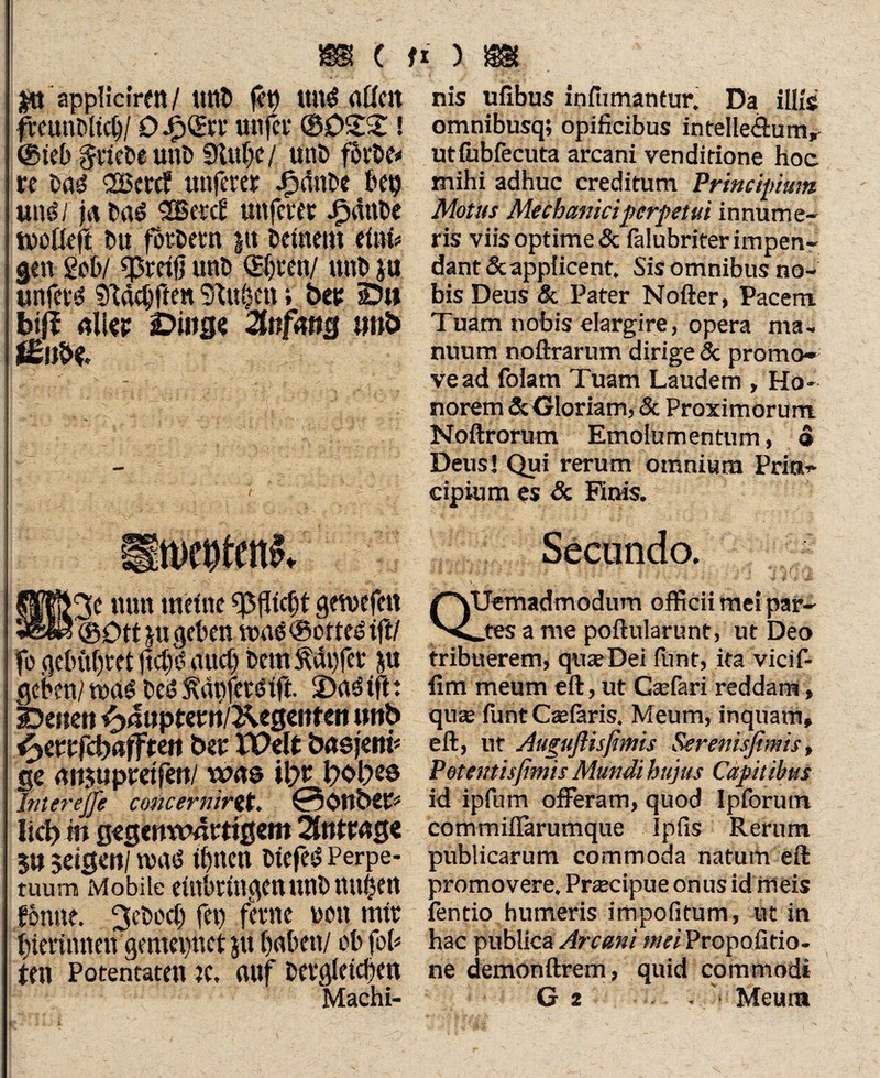 IP appliciren/ UttD £9 ttn$ allen fitunfiltclj/ 0 jpQHn' unfct* @022! @ieb %mU unD 0lttf}c/ un£> fövbe* ü Dad <2Bctc? nuferer JP»dnt>e bep und/ jn Dad l2Berc£' nuferer Jpmtbe tnofleft Du fordern ju Deinem etnb gen geb/ ^retjj unD @(;ren/ nuD ja unfern Sftacbften 9iu$en i ber Du bijf all« Ding? Anfang tmb i£nH fflHHt nun meine «Pflicht gewefen 3e$3©Dttju geben tt>ae@ottedtft/ fogebühretftdjdanet) DemÄdi)fer ju geben/ tnad bcs§ ftäpfetdift. 2)ad ift: Denen ^anpterri/^egenten nnb fyewftbafften ber TOelt basfem* ge nnjupretfen/ was it>r bobes Interejjc concernirtf. 0önbet=* lieb in gegenwärtigem Anträge Sn $dgen/ mvs ihnen Dtefed Perpe¬ tuum Mobile einbringennnb nuben fonne. ^cbect) fei) ferne non mir bterinnen gemepnet jti buben/ ob fob ten Potentaten tc, uuf Dergleichen nis ufibus infumantur. Da illis omnibusq; opificibus intelle&um, utfubfecuta arcani venditione hoc mihi adhuc creditum Principium Motus Mechanici perpetui innume¬ ris viis opt ime & falubriter impen¬ dant & applicent. Sis omnibus no¬ bis Deus tk Pater Nofter, Pacem Tuam nobis elargire, opera ma¬ nuum noftrarum dirige & promo¬ ve ad folam Tuam Laudem , Ho¬ norem & Gloriam, & Proximorum Noftrorum Emolumentum, o Deus! Qui rerum omnium Prin¬ cipium es & Finis.' QUemadmodum officii mei par¬ ites a me poftularunt, ut Deo tribuerem, quseDei lu-nt, ita vicif- fim meum eft, ut Gsefari reddam, quas funt Caefaris. Meum, inquam, eft, ut Auguflisfimis Serenisfimis, Potentisfimis Mundi hujus Capitibus id ipfum offeram, quod Ipforum commiflarumque ipfis Rerum publicarum commoda natum eft promovere. Prajcipue onus id meis fentio humeris impofitum, ut in hac publica Arcani mei Propofitio- ne demonftrem, quid commodi