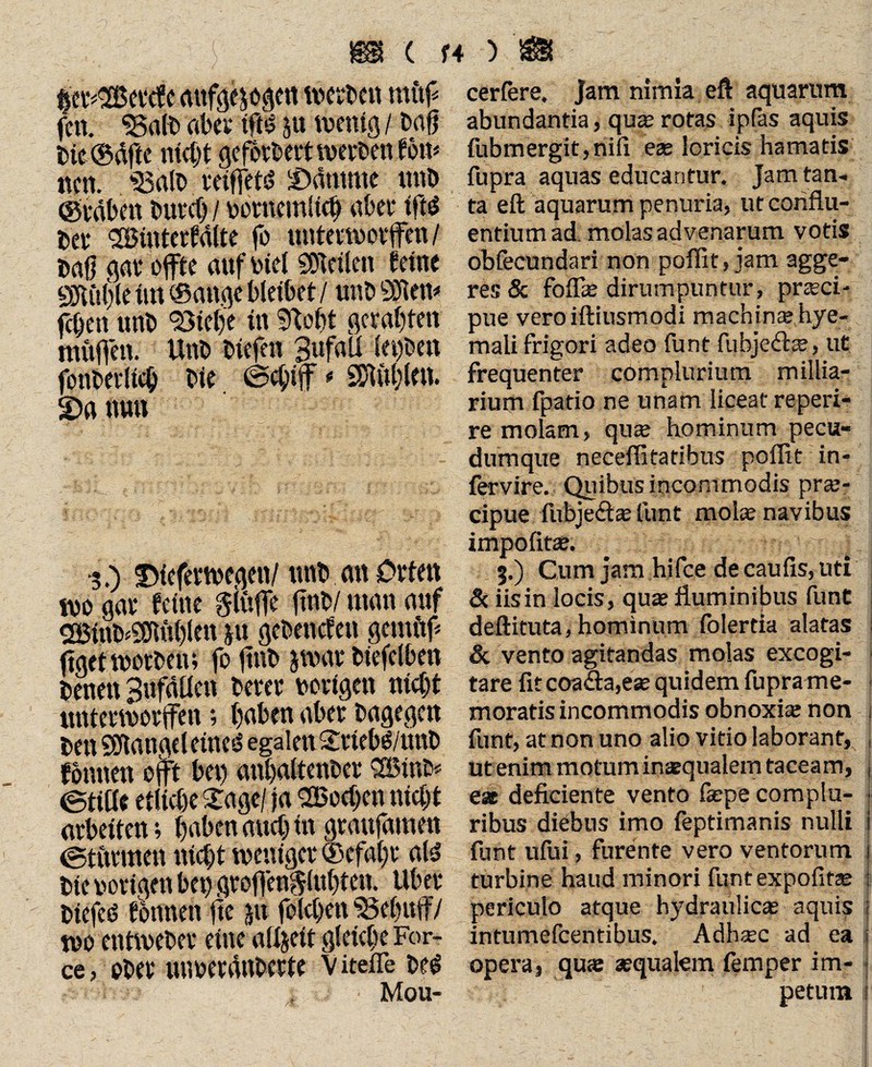 fet^Hcvcfc aufgezogen werben mttf fcn. 33aib aber tfhS ju wenig / baß bte ©dfie nicht geforbert werben feit# nen. $$alb vetffetiS lödutme unb (graben buvct) / uornemltch aber ifts bei* Hinterhalte fo unterwarfen/ baß gar offte auf lud Steilen feine 9JUt()le im ® attgc bleibet / nnb Süßen* fcßen unb 93ietje in Stobt geragten müfen. Unb liefen Bufali letfben fonbeilicb bie ©chif * Stühlen. 2)a nun *3.) $)ieferwegen/ unb an Orten wo gar feine giüfe ßnb/ man auf HinbÄblen *u gebencfen gcmftf* figet worben; fo ßnb zwar biefelben benett Sufdllen berer vorigen nicht unterworfen; buben aber bagegen ben SEftangeleinetS egalen 2tiebg/unb foivnen oft bet) anbaltenbcr Hinb« ©title etliche £age/ ja Heeßen nicht arbeiten; haben auch in graufamen ©titrmett nicht weniger ®efal)i* ald bie vorigen bet) grofenftlubten. Über btefeö fottnen ße jtt flehen SSebuf/ wo entweber eine alijeit gleiche For¬ ce , ober utwerdnberfe V itefle beg Mou- cerfere. Jam nimia eft aquarum abundantia, qua; rotas ipfas aquis fubmergit,nifi eae loricis hamatis fupra aquas educantur. Jam tan¬ ta eft aquarum penuria, ut conflu¬ entium ad molas advenarum votis obfecundari non poflit, jam agge¬ res & folfie dirumpuntur, pneci- pue veroiftiusmodi machin<ehye- mali frigori adeo funt fubje<flae, ut frequenter complurium millia- rium fpatio ne unam liceat re peri¬ re molam, quae hominum pecu¬ dumque neceflitatibus poflit in- fervire. Quibus incommodis pra;- cipue fubje&ae funt molae navibus impolitae. 3.) Cum jam hifce de caulis, uti & iis in locis, quae fluminibus funt deftituta, hominum folertia alatas & vento agitandas molas excogi¬ tare fit coafta,eae quidem fupra me¬ moratis incommodis obnoxiae non funt, at non uno alio vitio laborant, ut enim motum inaqualem taceam, j eat deficiente vento fiepe complu- • ribus diebus imo feptimanis nulli I funt ufui, furente vero ventorum i turbine haud minori funtexpofitae i periculo atque hydraulicae aquis i intumefeentibus. Adhaec ad ea i opera, quse aequalem femper im¬ petum |