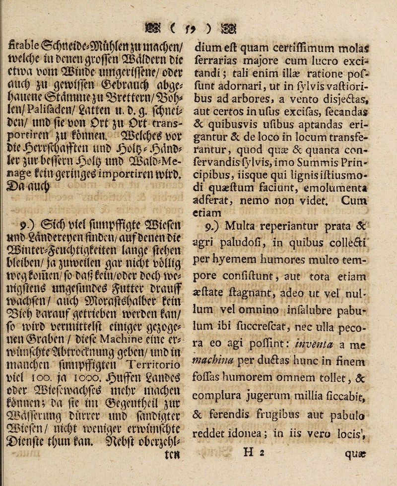 fitabie <5d)neMßift$(ctt p utadjen/ tvelcfse in Denen grofm SBdlDmt Die etwa v>em SBinDe umgmfeite/ obev auch ju gciviffen ®ekmic| abge* bauerte ©tdmme p «Brettern/<2301;* Icn/Palifaden/ gatten it.D.g. feinet# Den/ unD fte von Ort p Ort trans- portiren p fomtea Welches vor Die ^errfebntften unD * .PnluD* fer pr belfern j£oS$ unD SBalD^Me- nage fein gernt£je^ importiren tvlrD. Daaucj) 9-) ©icf) viel funtpfigte liefen HttD gättDemjen ftuDen/ auf Denen Die CGBinter^eucljti.keiten lange ftel)ett bleiben/ ja ptvellett gar nick völlig tveg l omen/ fo Dali feiti/oDer Docl; tve* ntgftenö ungefunDed Butter Drauf ivacbfcn / and) «SHoraftkalber fein 23te() Darauf getrieben ivcrDen tan/ fo tvirD vermittelft einiger gepge* nen ©raben / Diefe Machine eine er* tvimfclfe gtbtroctmmg geben/ unD in manchen funipfigten Territorio viel ioo. ja 1006. jfjufen ganDc3 eDer 2Biefeivacl)fed mehr machen fomtetn Da |te im ©egenthetl pt l2ödfcmng Dürrer unD fanDigter ®icfen/ nicht tventger mvimfel)te 2>tcnfte t(;un fan. tKebft oberjehb diumeft quam certiffimum molas ferrarias majore cum lucro exci¬ tandi ; tali enim ilia? ratione pof- funt adornari, ut in fvlvis vaftiori- bus ad arbores, a vento disje&as» aut certos inufus excitas, fecandas & quibusvis ufibus aptandas eri¬ gantur & de loco in locum transfe¬ rantur, quod quas Sc quanta con- fervandisiylvis, imo Summis Prin¬ cipibus, iisque qui lignis iftiusmo- di quasftum faciunt, emolumenta adferat, nemo nop videt. Cum etiam 9.) Multa reperiantur prata Sc agri paludofi, in quibus collefti per hyemem humores multo tem¬ pore confidunt, aut tota etiam asftate ftagnant, adeo ut vel nul¬ lum vel omnino infalubre pabu¬ lum ibi fuccrefcat, nec ulla peco¬ ra eo agi poflint: inventa a me machina per duflas hunc in finem V' * ;'jv • foflas humorem omnem tollet, Sc complura jugerum millia ficcabie, Sc ferendis frugibus aut pabulo reddet idonea; in iis vero locis1,