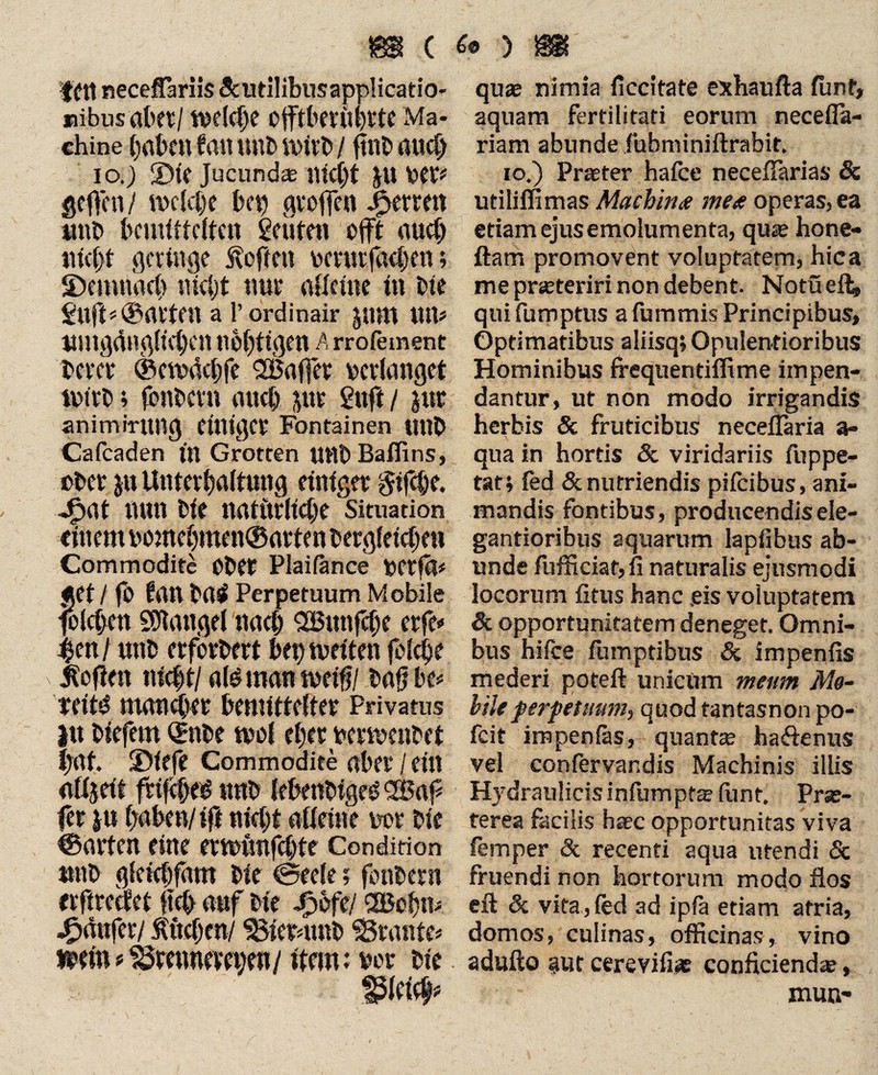 fftt neceffariis Scutilibusapplicatio- »ibusrtbft/ %ve(d>e OjftberilhrtC Ma¬ chine haben f an unb witb / ftttb auch io.) £)it Jucundae mc()t Jtt VCri geffen/ tvclche bet) gvoffen J£>emtt imb bemittelten getiten oft auch tuet)* geringe Sofien vmrcföe&en; ©emnact) nicht nur alleine in ine Stift=® alten a 1’ordinair Jttm tut# umgänglichen nobttgen Arrofement bette ®cn>ächfe Söaffee perlanget tvfeb * fonbevn auch jttr Stift / jut animirttttg einiger Fontainen Uttb Cafcaden in Grotten Uttb Baffins, ober ya Unterhaltung einiger gifepe. Jyat nun bie natürliche Situation einem vornehmen® arten bergleirbett Commodite Ober Plaifance VCtfä* «et/ fb ftttt btt£ Perpetuum Mobile folcben Mangel nach SBttttfcbe erfe« $en / uttb erforbert beptoeiten felcbe Sofien nicht/ ald man tveifj/ bafj be* reitd mancher bemittelter Privatus $tt biefem Qrnbe mol eher permenbet $nf. ©iefe Commodite aber / ein alijeit frtfeped trnb lebenbigeO <2Baf fer ju haben/ ift nicht alleine vor bie ©arten eine ermunfehte Condition »nb gicichfam bie ©ecle; fonbern «ftreefet ftcb auf bie Jyefe/ <2Bobm Raufer / tuchen/ SBtermnb SSrante* »ein?^mmemjen/ item: vor bie gleich* quas nimia ficeitate exhaufta fünf, aquam fertilitati eorum necefia- riam abunde fubniiniftrabit. io.) Praeter hafee neceflarias Sc utiliflimas Machina mea operas, ea etiam ejus emolumenta, qiue hone- ftam promovent voluptatem, hica me pneteriri non debent. Notüefl* qui fumptus a fummis Principibus, Optimatibus aliisq; Opulentioribus Hominibus frequentiifime impen¬ dantur, ut non modo irrigandis herbis & fruticibus necellaria a- qua in hortis & viridariis fuppe- tat; led & nutriendis pifeibus, ani¬ mandis fontibus, producendisele- gantioribus aquarum lapfibus ab¬ unde fufficiat,fi naturalis ejusmodi locorum litus hanc ,eis voluptatem & opportunitatem deneget. Omni¬ bus hifce fumptibus & impenfis mederi poteft unicum meum Me¬ iste perpetuum, quod tantasnon po- fcit impenfas, quante haftenus vel confervandis Machinis illis Hydraulicis infumpte lunt, Pra> ferea facilis haec opportunitas viva fern per & recenti aqua utendi Sc fruendi non hortorum modo flos eft & vita, led ad ipia etiam atria, domos, culinas, officinas, vino adulto aut cerevili* conficiendas, mun-
