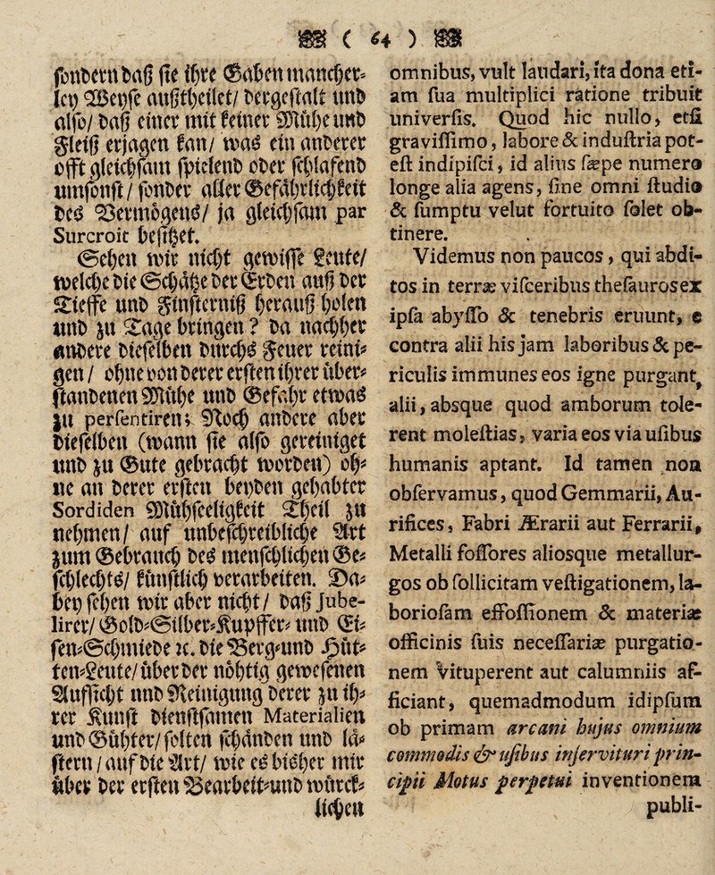 fonftmtftafj fte ift« (Saften mancher» Ict) 2Bepfe aufjtfteilet/ ftccgeftalt uttft alfo/ ftafj einer mit feinet SHufte trnft gleiß et jagen fan / mad ein anderer ojft gfeieftfam fpielenft öfter fcftlafenft «mfonft j fonfter aßet ©efdftrlicftfeit fteö 'Vermögend/ ja gleicftfam par Surcroit ftejtftet. ©eften wir nieftt getpiffe feufe/ tvelcftc Die ©cftdfte fter (£rften auf! ftet £iejfc unft ginfierniß fterauß fte len unft ju £age bringen ? ca naeftftet atveete ftiefelbett fturcftd geuer teini# gen / oftne ton ftetet etften tftrer übet# ftanftenen Sblitfte unt» ©efaftr etwad |u perfentireiu Sftoejft anftcre aftet ftiefelftett (mann fte a(fo geteiniget unft $u ©ute gebracht Werften) oft* ne an ftetet erftett ftepften geftaftter Sordiden Sftiiftfeeligfcit £ftef( $n neftmen/ auf unftefcfttetftlicfte Sitt jum ©ebratteft fted menfcftltcften © e* fcftlecfttd/ ftmftlicft tetatfteiten. $Da* bei) feften mir aftet nieftt/ ftnfj Jube- lirct/ ©olft*©tlber*ÄupfFer» unft QU fen*@cftmiefte k. ftie^etgmnft Jpüt* tendente/übet ftet noftttg gewefenen Slujjtcftt nnft SKeimgmtg'fterer jnift* rct $unft ftienftfamen Materialien unft ©üftter/ feiten fcftdnften unft Id» ftetn/aufftieültt/ wie cd bidfter mit «bet ftet etfien ’SSearbeitnmo mttrcf* omnibus, vult laudari, ita dona eti¬ am fua multiplici ratione tribuit univeriis. Quod hic nullo, etfi graviflimo, labore & induftria pot- eft indipifei, id alius fepe numera longe alia agens, fine omni ftudio & fumptu velut fortuito folet ob¬ tinere. Videmus non paucos, qui abdi¬ tos in terras vilceribus thefkurosex ipfa abyllb 3c tenebris eruimt, e contra alii his jam laboribus & pe¬ riculis immunes eos igne purgant alii,absque quod amborum tole¬ rent moleftias, varia eos via ufibus humanis aptant. Id tamen noa obfervamus, quod Gemmarii, Au¬ rifices , Fabri JErarii aut Ferrarii, Metalli fofTores aliosque metallur- gos ob follicitam veftigationem, la- boriofam efFoflionem & materiat officinis fuis neceffarise purgatio¬ nem Vituperent aut calumniis af¬ ficiant , quemadmodum idipfutn ob primam arcani hujus omnium commodis & ufibus injervituri prin¬ cipi Motus perpetui inventionem ? / publi-