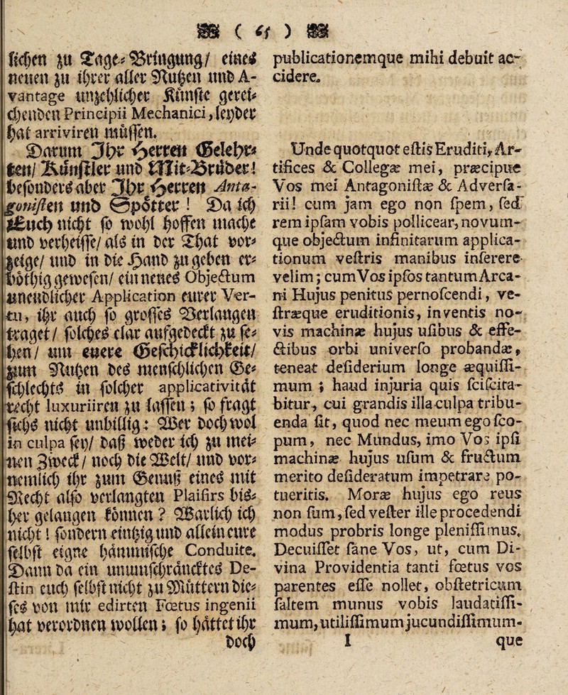 ßchra ju Stage* Bringung / ciaes# neuen jti t^ver afler Sftu0e« mtb A- vantage unjc(>!t4jet' ÄftttflC $tXÜ* <J)enDen Principii Mechanici, leidet hat arriviren müffett. ©arum Jiyc fynm (fielet)?* Uni *&$n$\ex unb tWit^riiberi hcfenbeid aber 3'ot Texten Anm- gmiften tmb ©pottee ! 2)a ich |£ud) nicht fo wohl hoffen mache tmb bee()dfle/ «Id in ber XS)at mv |eige/ tmb in bte J>a«b $it geben ex* Mt()ig gemefen/ ein nettem Obje&um «neubficbee Application euvei' Ver¬ tu, ihr auch fo groffed 'Berlnngen finget/ fotched dar aufgebeeft fe* Ixen / «tu eitet« (fieftfyi&U&yUUJ |2tm 9fUt0en bed nmifchlichcn ©e* fci/lccbtd in folcher applicativitat -recht luxuriir.cn ju fuffen; fo fragt fkhd nicht unbillig: 2£et hoch mol in culpa fei)/ bah webet ich ju men imt 3n>cc£ / noch bie 2Belt/ tmb t>or* neiniicb il)t |ttm ©emtti eined mit Siecht alfb berlangten Plaifirs bid* (\ev gelangen tonnen ? QBailtcl) ich nicht! foiibent dn0ig tntb allein eure fei b ft eigne hdmmifche Conduite. S)aitn ba ein umunfehranefted De- ftin euch felbft nicht ju SD'tuttern bie# fed OOtt mir edirtett Festus ingenii hat oerorbnen tvoilen t fo hattet ihr hoch publicationemque mihi debuit ac¬ cidere. Unde quotquot eftis Eruditi, Ar¬ tifices & Collega’ mei, praecipue Vos mei Anfagonifta? <3c Adverfa- rii! cum jam ego non fpem, fed: rem ipfam vobis pollicear, novum¬ que objeftum infinitarum applica¬ tionum veftris manibus interere velim; cum Vos ipfbs tantum Arca¬ ni Hujus penitus pernofeendi, ve- ftraque eruditionis, inventis no¬ vis machinse hujus ufibus & effe¬ ctibus orbi univerfo probanda:» teneat defiderium longe aquiffi- mum * haud injuria quis fc i (cita¬ bitur, cui grandis illaculpa tribu¬ enda fit , quod nec meum ego (ca¬ pum , nec Miindus, imo Vos ipfi machina: hujus ufum & fruffum merito defideratum impetrare po¬ tueritis. Morte hujus ego reus non fum,fedvefter ille procedendi modus probris longe pleniffirnus, Decuiffet fane Vos, ut, cum Di¬ vina Providentia tanti fcetus vos parentes effe nollet, obftetricum faltem munus vobis laudatiffi- mum, utilifiimum jucundiflimum* I que /