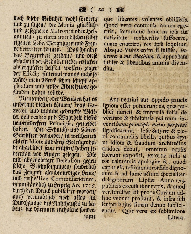 $0$ fbfcfje ©ebubtt forbern/ mit) ju fugen/ C'ie Munia giüclltclp Utlb gcfeglicter Matronen Ober Jpeb# amtnen / ju e uern unenbllcben felbft eigenen gebe/SScrgnCigen mtb jreu* be Dcrtrctfen fo turnt. £)nfj tl)t aber bas? ©egettfbetl getbatt/ unb tiefe $ntct)t in bet* @ebu()vt Hebet etfttcfen flld ergut'cfctt beljfen tvoöen/ &etget bet EfFefl; fntfemal mannt? nicht fo itate/ mein 2£ercf feben töttgff ap- piaufum ttttb tniibe äbitofyma* ge« funbett buben mürbe. Sfttemanben/ obet Wenigen bat t$ «nbefant bleiben können/ n>a£ Ga¬ zetten unb manche gebntefte $3lcU# fet bon realite unb SBabrbett blefeg uementbeeften Prindpii, gemeibet babett. SMe (Sebmabatnb fallet# Scbtiffien bartntber/ in tvelcbentcb <tfä ein idiote unb ^r^'Scttuaetba# be abgebilbet fet>n muffen/ babett je# betntatt oor Slugett gelegen. «Die mit abgeneigte Defenfion gegen folcbe ‘»cfcbuibtgmtgen/ fenberllcb baö glaubmittbiget gente/ Uttb refpesftive Commiflariorum, tfi umftdnblicb ju geipjtg Ao. 1715-. butcb ben 2)tucf pubiieiret tvotben/ rntcb betmubtlid) noch aflba im «Durchgänge bes? SKabtbaufes? ju ba# ben>bie batimten entbalfne fonber# fltrne que libentes volentes obiifletis. Quod vero contraria omnia ege¬ ritis, fbetumque hunc in ipfa fui nativitate malueritis fuftbcare, quam enutrire, res ipfa loquitur. Absque Vobis enim fi fuiflet, in¬ venta a me Machina & approbata fuiflet & libentibus animis diven¬ dita. Aut nemini aut oppido paucis ignota e fler potuerunt ea, quae pu¬ blici nuncii & imprefla folia de veritate & fubftantia primum in¬ venti hujus principii motas perpetui fignificarunt. Ipfe Satyr* & ple¬ ni contumeliis libelli, quibus ego ut idiota & fraudum architeftus traduci debui, omnium oculis fuerunt expofiti, extortae mihi a tot calumniis apologi* <Sc, quod caput eft, teftimonxa tot fide digno¬ rum & ad hunc asftum fpecialiter delegatorum Lipfiae Anno 1715. publicis excufa funt typis, Scquod verifimilius eft prope Curiam ad¬ huc venum proflant, & infra fub feripti hujus finem denuo fubjici- entur. Quis ver® ex-fublimiore Litera-