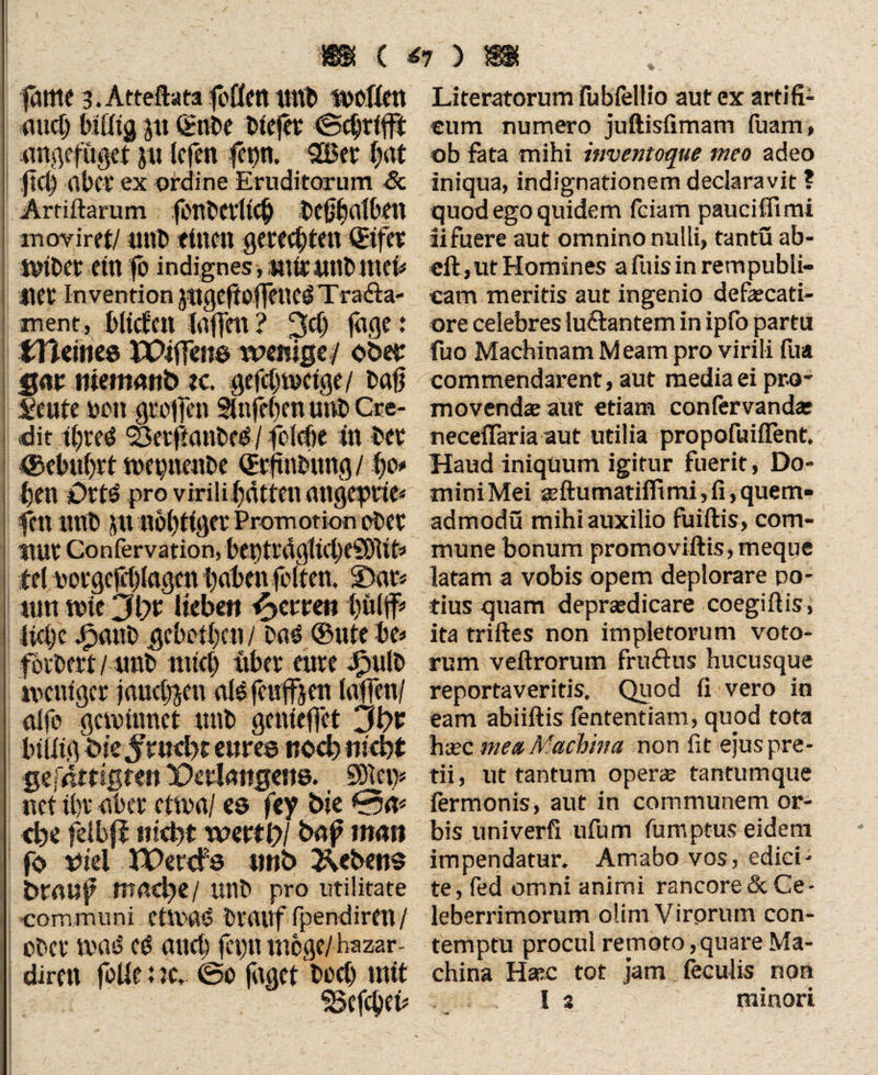 «K C <7 ) 8# fame 3. Attefhta toUen imt» wollen au# Mfitg p €flbe btefet (Schrift angefüget j« lefen SBet l;at ft# aber ex ordine Eruditorum Sc Ärtiftarum fertt'CVllC^ t>CtJf)aTOcn m ov iret/ unb ttttcu gerechten ®ifer wtbet etn fo indignes, mir unb 11 Ct' Invention Jttgeßoffenci Tra&a- ment, bilden faffen? “3# fäge: tlleines PWffcns wenige/ ober %(w niemartb ec. gef#welge/ baß feilte non greifen SInfeben unb Cre¬ dit #ted ^ef|lanbe0 / fo(#e in ber ©cbulgt wepneube Q&ftnfcung / ßo» ben Ort^ pro virilifatten angeprie* fett unb jtt nebliger Promotion ober nur Confervation, bet)trdgtnf)eSD1it« bei eotgc(#lagen baten feiten. IDar* tun wie Jlyt Heben Herren biti#* fi#c dpanb geholfen/ bas ©ule be* forbert / trab rat# über eure Jpulb weniger jauchen als feufffen (affen/ affe gewinnet unb genieffet 3t>r billig btejrucbc eures noebniebt gejßttißfen Derlangene. SDlet> net ibr aber etwa/ es fey bie 0a* <be felbfi uid>t wertt)l baf man fo tftel JPercfs unb Gebens btauf mad)t/ unb pro utilitate communi etVrßS biauf fpendireu/ ober was? (0 au# feptunoge/hazar- diren folle uc, ©0 faget boct) mit - v , . -• - ' Literatorum fubfellio aut ex artifi¬ cum numero juftisfimam fiiam, ob fata mihi inventoque meo adeo iniqua, indignationem declaravit ? quod ego quidem fciam pauciflimi ii fuere aut omnino nulli, tantu ab- cft, ut Homines afuisin rempubli- cam meritis aut ingenio defaecati- ore celebres lunantem in ipfo partu fuo Machinam M eam pro virili fua commendarent, aut media ei pro¬ movendas aut etiam confervanda: neceffaria aut utilia propofuiflent. Haud iniquum igitur fuerit, Do¬ mini Mei gjftumatifltmi, fi, quem- admodü mihi auxilio fuiftis, com¬ mune bonum promoviftis, meque latam a vobis opem deplorare po¬ tius quam deprasdicare coegiftis, ita triftes non impletorum voto¬ rum veftrorum fruftus hucusque reportaveritis. Quod fi vero in eam abiiftis fententiam, quod tota haec mea,Machina non fit ejus pre¬ tii , ut tantum operae tantumque fermonis, aut in communem or¬ bis univerfi ufum fumptus eidem impendatur. Amabo vos, edici¬ te, fed omni animi rancore & Ce¬ leberrimorum olim Virprum con¬ temptu procul remoto, quare Ma¬ china Haec tot jam feculis non