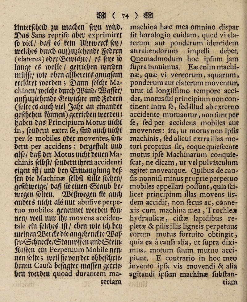 ttnterfdjclb «tacken fepn ivftb. JDaö Sans reprjfe abft* exprimirft foinel/ l>rtfj d fein Ufjrtvertf fei) / welches bureh aufiu^icfjentse gebern (elateres) ober ©Ctl'KhtC / Cd fet)e }ö lange cd wolle / getrieben werben muffe/ tute obenaßberettdgnugfam ercldret tuorten; £>ann felct;e Ma- ehinett/ welche bureb SBtnb/ SSaffer/ mtfvujiebenbe ®ewlcljte unb gebern (fofte cd auch biel 3abr an etnanber gcfct)c()cn fonnen) getrieben tucvDen*, haben baS Principium Morus nicl)t in, fottbew extra fe, ftnl and) nicht per fe mobiles Ober moventes, fiHV teilt per accidens : bergeftalt tlttt» fllfb/ bajj bet Motus nicht bettelt Ma¬ chinis felbft/ fonbern ihren accidenti eigen ift / unb bet> Ermanglung bef fen bie Machina? felbfi fülle flehen/ gefchweige/ tag fte einen ©taub be* wegen feiten. SBeffwegen fte auch anberS nicht ald nur abufive perpe¬ tuo mobiles genennct werben fbm nett/ tueil nur ihr movens acciden¬ tale ein fokfjed ift/ eben wie ich bet) meinen CSßercfe bie angchencfte 2Baf fer#©c|neef e/@tampffen unb@teim haften ein Perpetuum Mobile neu* neu feite; weil fte neu ber ebbefebrte* betten Caufa befugter maffett getrte* bCU tverben quoad durantem ma¬ teriam machina h*c mea omnino dispar fit horologio cuidam, quod viela- terum aut ponderum identidem attrahendorum impelli debet. Quemadmodum hoc ipfum jam fupra innuimus. Eae enim machi¬ na?, qua? vi ventorum,aquarum, ponderum aut elaterum moventur, utut id longiifimo tempore acci¬ dat, motus fui principium non con¬ tinent intra fe, iedillud ab externo accidente mutuantur, non funtper fe, fed per accidens mobiles aut moventes: ita, ut motus non ipfis machinis, led alicui extra illas mo¬ tori proprius fit, eoque quiefeente motus ipfe Machinarum conquie- fcat, ne dicam, ut vel pulvisculum agitet moveatque. Quibus decau- fis nonnifi minus proprie perpetuo mobiles appellari poflunt,quiafci- licet principium illas movens iis¬ dem accidit, non fecus ac, conne¬ xis cum machina mea , Trochleae hydraulica;, ciftas lapidibus re¬ plet* Sc pilis illis ligneis perpetuus eorum motus fortuito obtingit, quia ea ä caufa alia, ut fupra dixi¬ mus, motum fuum mutuo acci¬ piunt. E contrario in hoc meo invento ipla vis movendi <5c alia agitandi iptam machina? fubftan- tiam