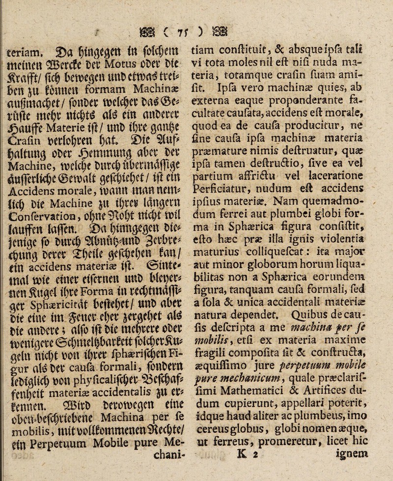 teriam. 2)a bfogfgw 1« fiebern meine« <2Bercfe bet* Motus oDev* bte Är afft/ jtcb bewege« u«b etwaig tcet» bc« JU feimeit formam Machinae «ufintcKbet/ foiib« melc^ee ba#©e< fü|lc raebf ttfcljts afö ein a«bewr jPiaufe Materie tfj / unb tf)it gau$e Gräfin vtetlofjven bat SMc 3(uf' Haltung obef Jpemmung «bet bet Machine, tvelc^e butcb übetmdftge 4»ferKcbe@ewaft g erlebet/ tff ein Accidens morale, W«tt« tttrt««e«fi Ucb Die Machine ju U)fev länget« Confervation, of^lTC 91obt «lebt Wil laufe« lafen. 2>a bümgege« bie* jmige fo buvcb Serbin <bung betet Sbrile gefebebe« f««/ (ttt accidens materi® tft. ©tttfe* mal wie einer eifetne« u«b blepcr* ne« Äuge! ihre Forma in teebttndfft* gef Sphaerici rdt Ufkf)ttl U«b «bef bie eine im §euct ebet gergebet Die «nbere; alfo tft bie mebfeee ober trenigcfe ©cbmelibatfeit folcbet geht nicht non ibtet fph®n(eben Fi¬ gur aBbef caufa. formali, jüttbeftt lebigticb uon phyficalifebet 53efcbaf feilljcit materi® accidentalis JU et* fennen. SSitb betowegen eine eben^befebtiebene Machina per fe mobilis, mit MfftommeneniKecbte/ dn Perpetuum Mobile pure Me- chani- tiam conftituit, 5c absque fpfa tali vi tota moles nil eft nifi nuda ma¬ teria, totamque cralln fuara ami- fit. Ipfk vero machin® quies, ab externa eaque propanderante fa¬ cultate caufata, accidens eft morale, quodea de cau& producitur, ne fine caufa ipfa machin® materia pr®mature nimis deftruatur, qu® ipfa tamen deftru<äio, live ea vel partium affriilu vel laceratione Perficiatur, nudum eft accidens ipfius materi®. Nam quemadmo¬ dum ferrei aut plumbei globi for¬ ma in 5ph®rica figura confiftit, efto h®c pr® illa ignis violentia maturius colliquefcat: ita major aut minor globorum horum liqua- bilitas non a Sph®rica eorundem figura, tanquam caufa formali, fed a tbla 5c unica accidentali materi® natura dependet. Quibus decau- fis deferipta a me machina fer fi mobilis, et fi ex materia maxime fragili compofita fit 5c conftru&a, aequiffimo jure perpetuum mobile pure mechanicum, quale pr®clarif- fimi Mathematici & Artifices du- dum cupierunt, appellari poterit, idque haud aliter ac plumbeus, imo cereus globus, globi nomen ®que, ut ferreus, promeretur, licet hic K 2 ignem