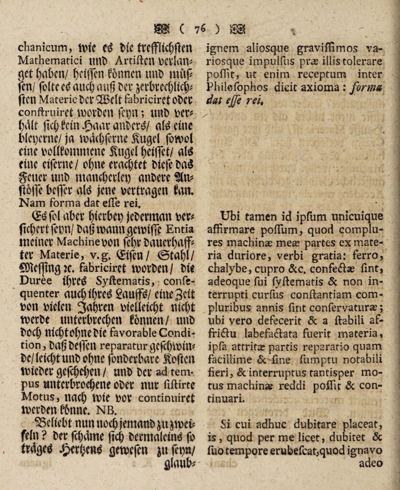 chanicum, nne tie ttefFltcbftm Mathematici Uttb Ardftcn bgilfitt* get haben/ Reiften fotincn unb miif fett/ folteegaucbaufj bet äerbtecblicb* (teil Materie bet 2Bdt fabriciret obet conftruiretibötben ; unb bet* ball fiel) fein dyaat Mitti/ als eine bleperne/ ja maebfetne ßugel fowol eine boffiommene fuge! fj’etffet/ als tim eifern/ ofymetaeQtet tiefe ba$ Heuet unb mancbct(et) erntete Iftt* ftofle befter gtö jene vertragen fa«, Nam forma dat efie rei. fei abev btetbep jebetmmt bet* fielet ferne/ baß wann gemiffe Entia meinet Machine bon lebt bauetbaff* tet Materie, v.g. v£tfcn / ©tat)!/ Cbtefjtng je. fabriciret motben / Die Duree if)tt$ Syftematis, confe- quenter auebibttf^ 2<mff#l ei«e3eit bon bieten ^dbten bietteidjt tiict)t metbc untetbreeben fonnen / unb bod) ni(t)tet)nebie favorable Condi¬ tion , Dag bejfen reparatur gefebibüt* te/kid)t unb ebne fonbetbate f often tbtebet gegeben / unb bet ad tem¬ pus nntetbroebene obet nur flfHrte Motus, nact) Ibie bOf continuiret metben fbnne. nb. behebt nun noch jemanb j«pbet* fei« ? bet febflme jtcb bermaldng fo tfdgee £etbe«$ gemefen infewi glaube ignem aliosque graviffimos va- riosque impulfus pras illis tolerare poffit, ut enim receptum inter Philefophos dicit axioma: forma dat effe rei. Ubi tamen id ipfurn unicuique affirmare poffum, quod complu¬ res machinas mete partes ex mate¬ ria duriore, verbi gratia: ferro, chalybe, cupro &c. confe&ae fint, adeoque fui fyfternatis & non in¬ terrupti curfus conflandam com¬ pluribus annis fint confervatura?; ubi vero defecerit & a flabili af¬ frictu labefactata fuerit materia, ipfa attritte partis reparatio quam facillime & fine fumptu notabili fieri, & interruptus tantisper mo¬ tus machina? reddi poffit & con¬ tinuari. Si cui adhuc dubitare placeat, is, quod per me licet, dubitet Sc fiiotempore erubefcat,quod ignavo > ,c:b ' adeo