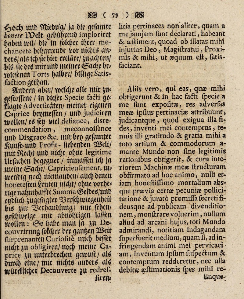 mit» WcWi&l ja He gtfamfe hottete VOdt gebübmib imploriret haben nn(/ He ln folcber ihm* me- chan CSÜ0 bebamnbe vor nichts atv itrtl ald ich jieHer erdätt/ pachten/ bt@ fte beg mir uni» meinet «Sache be* ivtefenen Torts falber/ billige Satis- faftion getban. Zubern aber/ welche alle mir p* geftoffene / in Hefer Specie fa<fti ge* flagte Ad verfitäten/ metner eigenen Caprice betpteffen / nnb judiciren tvoüen/fet) Viel defiance, disre- commendation, meconnoifance tutb Disgrace &c. mir bet) gefamter jpttfi«unb Profit- licbenben ©eltl mit9techtunb nicht ebne legitime lUfachen begegnet / mmaffcn icb ja meine Sache/ Capricieufement, itt< tvenbig noch niemanben/ and) benen honeteften geuten nicht/ obne vorbe# rigenabmbatfte Summa ©elbe^/unb erblich pgcjagtet ‘Berfcbiviegenbeit bie pt Serbanblung/ nur feben/ gcfchmeige mir abnöbtigen (affen ivoüen: So habe man ja p De- couvrirttng folcher ber ganzen ©eit furprenanten Curiofite mich beffer nicht p obligiren/ noch meine Ca¬ price p unterbred)en getvuft/ als bureb eine / mit nichts anbevS als tVUteflicher Decouverte |U redref- firem ) m litia pertinaces non aliter, quam a mejamjam funt declarati, habeant & jeftimenr, quoad ob illatas miht injurias Deo, Magiftratui, Proxi¬ mis 5c mihi, ut aequum eft, fatis- faciant. Aliis vero, qui eas, quae mihi obtigerunt 5c in hac fadli fpecie a me funt expolitae, res adverlas meae ipfius pertinacias attribuunt, judicantque, quod exigua illa fi¬ des, inventi mei contemptus, te¬ nuis illi gratitudo 5c gratia mihi a toto artium 5c commodorum a- mante Mundo non fine legitimis rationibus obtigerit, 5c cum inte¬ riorem Machinae mea ftrufturam obfirmato ad hoc animo, nulli et¬ iam honeftiffimo mortalium abs¬ que prasvia certas pecunia pollici¬ tatione & jurato pramifia fecreti fi- deusque ad publicam divenditio* nem, monftrare voluerim, nullum aliud ad arcani hujus, toti Mundo admirandi, notitiam indagandam fuperfuerit medium, quamfi, ad in¬ fringendam animi mei pervicaci • am, inventum ipfum fufpe&um 5c contemptum redderetur, nec ulla debitae aeftimationis lpes mihi re¬ linque-