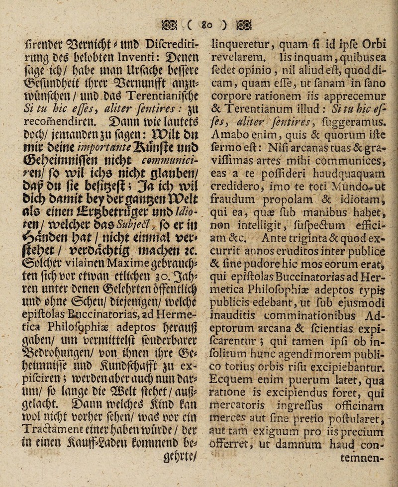 C so y m firtttbet 33etttfcbt * ttttl» Difcrediti- ruitg be£ belebten inventi: S)enen fagetcb/ habe man Uvfacbe heftete tBefurfbbetf tf)vet* Smmnfft mtmfcljett / ttnb Daö Terentianifcb« Si tu bic effles, aliter fentires : $u recomendireit. üDatUt ttffe lautete boeb/ jemanden jtt fagen: iPilt b« mir bellt« importante Ktfltf?« ttttb (Sziyeimmßn nicht cemmumti- nnl fo wil khs nicht ßlmtben/ öap b» ft« be|t^ej|; Ja id> wil bich bnmtt bey bergntt^en XPelt ßlo einen nstbM;ö- tm/ weichet ba&Sükjeä, fo et i» fyänhm hat / nicht einmal vet* flehet / twoachtig machen ?c, ©olcbet vilainen Maxime gebrauch* ten fictor etman etlichen 30. Jafy ren unter betten (Belehrten öffentlich ttnb ebne ©eben/ biejenigen/ melcbe epiftolas Buccinatorias, ad Herme- tica Philofqphiae adeptos betauft gaben/ um uermittelft foubetbatet ^ebvobungen/ uon ihnen ihre ©e* beimniffe ttnb ^unbfebafft jtt ex- pifeiren; metbenabet aueb nun bar* um/ fo lange bic 3Belt ftebet/ au|p gelacht. 2>ann welches* itinb fan mol nicht oorber feben/ masS not* ein Traäament einer haben mürbe / bet In einen jKauff*2aben tommenb be* gebt te/ linqueretur, quam fi id ipie Orbi revelarem. Iis inquam, quibus ea fedet opinio, nil aliud eft, quod di¬ cam, quam efTe, ut fanam in fano corpore rationem iis apprecemur & Terentianum illud : Si tu hic ef fes, aliter fentires, fuggeramus. Amabo enim, quis & quorum ifte termo eft: Nifi arcanas tuas & gra- ;j viffimas artes' mihi communices, eas a te poffideri haudquaquam credidero, imo te toti Mundcwufe fraudum propolam & idiotam, qui ea, quse fub manibus habet, non infelligit, fiifpe&um effici¬ am &c. Ante triginta & quod ex¬ currit annos eruditos inter publice & fine pudore hic mos eorum erat, qui epiftolas Buccinatorias ad Her- metica Philofophize adeptos typis publicis edebant, ut Fub ejusmodi inauditis comminationibus Ad¬ eptorum arcana & fcientias expi- fcarentur ; qui tamen ipß ob in- folitum hunc agendi morem publi¬ co totius orbis rifu excipiebantur. Ecquem enim puerum latet, qua ratione is excipiendus foret, qui mercatoris ingrefius officinam merces aut fine pretio poftularet, aut tam exiguum pro iis precium offerret, ut damnum haud con- temnen-