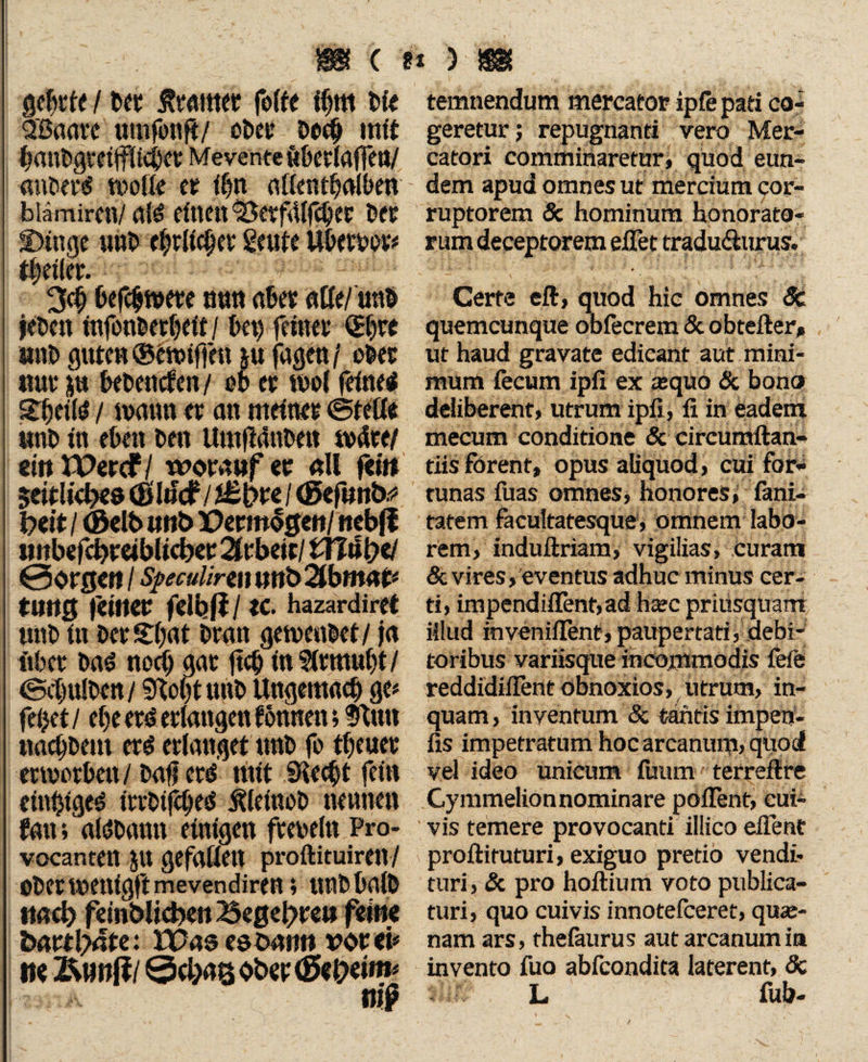 gebde / m Äwittet felfe «jm bfe SBaatt umfonff/ ot>csr Do# mit ba»bgmjfltc|a Mevente iiberlalfeti/ ansere? wolle er atlem^olben biämircti/ afö eltten &etf4lfcliw Der Dinge uab ttyltyn Sorte Ubetbov# i|eiler. 3<$ befc$wete mm aber aße/imb jeöcn ttifonbabdf/ bei) feinet <£bte «nb guten ©fwiffoi j« fagen / ober «ut i« bebenden/ ob et wol feinet %§tiU i mann er an meinet ©teße ttttb in eben beit UmfMnbett w4te/ mW&tf i worauf et all fei» $eitlid?eö (ßlifcf / / (Befmb? fcrit / <B«lb unb Der m$$ml ttebff urtbefebreibiteb« Arbeit/tHöbet 0orgen / spcul'ww unbTlbmap tutig feiner felbßl tc. hazardiret ttttb in betDbat bratt gemenbet/ ja ftber bad noei) gat ftcb in ?itmut)t / ©ejjulben / Stobt unb Ungemacb ge# feilet / ef)e erd erlangen können; Stint «aebbeut ettf erlanget unb fo tfjeuet erworben/ baff erd mit SKecbt fein etnbtge^ irrbijtbes Älettiob nennen fern;' afäbamt einigen freoelti Pro- vocanren ju gefallen proftituiren/ ober wenig# mevendiren; unb halb ttacb fdnblicben Begehre« feine bartl?4te: H)as es barm vor ei# m l&mftl0cbaBOberiSet>eim# temnendum mercator ipfe pati co¬ geretur; repugnanti vero Mer¬ catori comminaretur, quod eun¬ dem apud omnes ut mercium cor¬ ruptorem & hominum honorato¬ rum deceptorem efiet tradu&urus. Certe eft, quod hic omnes Sc quemcunque obfecrem & obtefter, ut haud gravate edicant aut mini¬ mum fecum ipfi ex a;qüo & bono deliberent, utrum ipfi, ii in eadem mecum conditione & circumftan- tiis ferent, opus aliquod, cui for¬ tunas fuas omnes, honores, fani- tatem facultatesque, omnem labo¬ rem, induftriam, vigilias, curam & vires, eventus adhuc minus cer¬ ti, impendiffenf,ad htec priusquam illud invenifient, paupertati, debi¬ toribus variisque incommodis feie reddidiflent obnoxios, utrum, in¬ quam , inventum & tantis impen- fis impetratum hoc arcanum, quod vel ideo unicum ftmm • terreftre Cymmelionnominare pofient, cui¬ vis temere provocanti illico effent proftituturi, exiguo pretio vendi¬ turi , Sc pro hoftium voto publica¬ turi, quo cuivis innotefeeret, quar- nam ars, thefaurus aut arcanum ia invento fuo abfeondita laterent, 8c L fub- /