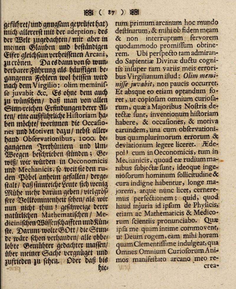 gcfubm/ttttb gmtgfam geptftfet W) mtcl) aßevetft ntlt bet* adeption, be$ Der 3ßelt jugebaebten / mir aber w meinen ©fauben «ttb beftänblgett ©tfev gfeiebfam toer^eiffenen Arcani, gtt cebnen. 2)ae$ bann von fo tvun* bevbarergttbtung als bdniftgen be* pngenen geblmt wo! beißen tvitb liacb DemVirgilio: oHm meminif- fe juvabit 5ec, ©$ o()ne Cent auch gtt fofinföen / Dag man von aßen ©Imwelcfjen ©eftnbungenberee Sit» ml eine aufjful)rßd)e Hiftoriam ba» ben mochte/ tvotinuen ble Occafio- nes unb Motiven baju / nebft aßet» battb Obfervationibus, iooo. be» gangenen ^ettbumem «nbUm# SBeegen befcbrleben frftnben; ©e» tvlg/ nur ttUtrben In Oeconomicis nnb Mechanicis, fo weitfteben rü¬ den «Pöbel anheim gefaßen/ berge» ftalt/ bafj ftnnveld)e 2eute fiel) wenig 931«be tnebr barftm geben / viel groß fere ^oßfßmmmbelt (eben/ ate mit nun niebt tbun » ge#n>eige betet natürltcben Mathematifcljen / Me- dicinifdien^BllTenfcbafftenunb^un» fte. 2>drum tvolte ©Ott / ble (©tun» be tväte fd)on vetbanben/ aße ebbe» lobte ©emftbtee gebaebter maßen/ ftbet meiner (Sache vergnüget nnb gufrieben )tt frhen» Ober baß bid t)U turn primum arcanum hoc mundo deftinatum, 5c mihi ob fidem meam 5c non interruptum fervorem quodammodo promiflum obtine¬ rem. Ubi perfpe&o tam admiran¬ do Sapientis Divinae diidtu cogni¬ tis infuper tam variis meis errori- busVirgilianumillud: Qlhn menn- niffe juvabit, non paucis occurret. Et absque eo etiam optandum fo¬ ret , ut copiofam omnium curio fa- rum, qua? a Majoribus Noftris de- te&s funt, inventionum hiftoriam habere, 5c occafiones, 5c motiva earundem, una cum obfervationi¬ bus quamplurimorum errorum Sc deviationum legere liceret. AEde- pol1 cum in Oeconomicis, tum in Mecnanicis, quoad es rudium ma¬ nibus fubje<fts fünf, ideoque inge¬ nio forum hominum follicitudine 5c cura indigne habentur, longe ma¬ jorem , atque nunc licet, cernere¬ mus perfeftionem; quid, quod haud injuria id ipfum de Phyficis, etiam ac Mathematicis 5c Medico¬ rum fcientiis pronunciabo. Qus ipfa me quaminrime commovent, ut Deum rogem, eam mihi horam quam Clementiffime indulgeat, qua Omnes Omnium CurioforumAni¬ mos manifeftato arcano meo re¬ crea'