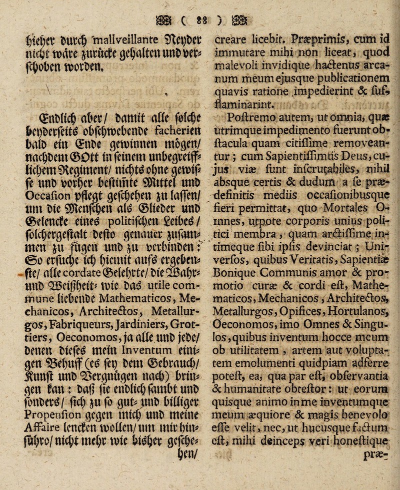 OUtd) 'mallveillante §det)Oet creare licebit. Pr«primis, cum id ntc^f Wäre Jlttftde geiltenUnOOCt« immutare mihi non liceat, quod flohen WOtOen, malevoli invidique hadenus arca¬ num meum ejusque publicationem \ , quavis ratione .impedierint <5c iufi» flaminarint. ; QjnOtidj aber / Omttit rtfiC fefe^c Poftremo autem, ut omnia, quas &Ct)Oerfeit£ obfchWebenOe facheriett utrimque impedimento fuerunt ob* balo ein ©ttoe gewinnen mögen/ ftacula quam citiffime removean- nad/Oem ©Ott in feinem unbegreiff* tur; cum Sapientiffimtis Deus, cu¬ licem SKegiment/nid)t$ ohne gewif« jus vi« funt infcrutabiles, nihil fe unO oovhcv beftiinte SSfltttei UttO absque certis & dudum a fe pr«- Occafion Pflegt gefcfeben JU (ttflen/ definitis mediis occafionibusque um Oie snenj^en ttld ©IteOer uno fieri permittat, quo Mortales Ö- , ©elende eined politifdjen geibed/ mnes, utpote corporis unius poli- folcijergeftrtlt Oefto genauer jujam« tiei membra , quam ardiffime in- men JU fitgen uno JU oerbittoen t timeque fibi ipfis devinciat; Uni- ©0 erfuepe ich hiemit ttttfö ergeben« verfos, quibus Veritatis, Sapientias fie/ .a(le cordate ©electe/ oie OBtthri Bonique Communis amor & pro- UttO Feigheit* wie Ottd Utile com- motio cur« Sc cordi eft, Mathe- mune ItebCttOe Mathematicos, Me- maticos, Mechanicos, Atchitedos, chanicos, Architedos, Metallur- Metallurgos, Opifices, Hortulanos, gos, Fabriqueurs, Jardiniers, Grot- Oeconomos, imo Omnes & Singu- tiers, Oeconomos, jciade.UttO jeOe/ los,quibus inventum hocce meum Denen Oiefed mein Inventum eini« ob utilitatem , artem aut volupta- gen $3»ebujf (ed fet) Oem ©ebrnucb/ tem emolumenti quidpiam adferre Äunjl UttO Vergnügen ttaeb) brttt« poteft, ea, qua par eft, obfervantia gen frm : Oafl fte etiOlid) jämbt UttO & humanitate obteftor: ut eorum fonOerd / ftd) JU (o gut« jtttO bidiger quisque animo in me inventumque Propenfion gegen mich uno meine meum «quiore & magis benevolo Affaire (enden WOdCtt/ tlltt mir hin« efle velit, nec, ut hucusque fadum f&hro/ nicht meht wie gcj^he« eft, mihi deinceps veri noneftique hen/ pr«-