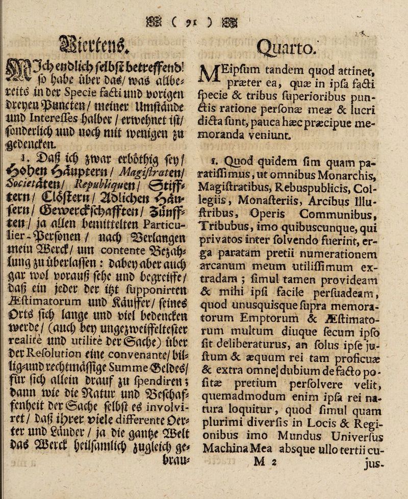 Sjä) enblid) frfbfi be&effenb! * (i> l;ak übet Da#/ wa# aftbe* tttt# in Des Specie fa£ti unD bottgtn Dfcpeu^mieten/ntcitref Umftanbe irnö Interefles jjalbtl / etn>d)ttet iftl fcnDeiltcb MttD tiecp mit mentam kt «gebenden. Quarto. »,lk. \TEipfum tandem quod attinet, prster ea, quse in ipla fa£ti fpeeie & tribus iliperioribus pim- öis ratione per fön« me« & lucri di£tafunt, pauea hseepraecipue me¬ moranda veniunt. i. 2>afj teb tmt erbotlng fct> / *2$pm Häuptern / Magifimtmi SmetdtZH/ RejwMiquttij fern/ £l4föm / ^bh'dx» ^>äw fern/ (Bewertfd)afftatI 3ifr# tm I |ö allen bemittelten Partie u- üer - «perfonen / nach bedangen mein SBet'cf / Utn contente 1i5e$ab# iung ju überlaßen: Dabet) aber au# gar rnoi uoranft fe|c utiD begreife/ Daft ettt jcDcc Der ü)t fupponirten Äftimatoru m mtD üdujfer / feine# Ort# fiet) tonge unD btcl bebenden merbe / (au# bet) ungcjtveifcltefter realite «nb utiiite Der (Sache) über Der Resolution tine convenante/ btb ligmttD rechtmäßige Summe®elDe#/ für ß# allein Drauf jtt fpendireiu bann mie DteSRatur unD «Sef#af* fcnf)cit Der (Sa#e felbfl e# involvi- ret/ Daß ilym viele differente Oer# ter unD Sauber / ja Die ganfce 2Belt Da# SBetd betlfarali# auglei# ge# brau# t. Quod quidem fim quam pa- ratiffimus, ut omnibus Monarchist Magiftratibus, RebuspubKcis, Col¬ legiis, Monafteriis, Arcibus Illu- ftribus, Operis Communibus, Tribubus, imo quibuscunque,qui privatos inter folvendo fuerint, er¬ ga paratam pretii numerationem arcanum meum utiliffimum ex- tradam ; fimul tamen provideam & mihi ipfi facile perfuadeam, quod unusquisque fupra memora¬ torum Emptorum Sc Al(limato¬ rum multum diuque fecum ipfo fit deliberaturus, an folus ipfe ju- fturn Sc «quum rei tam proficu« 8c extra omne] dubium defh&o po• fit« pretium perfoIvere velit, quemadmodum enim ipfii rei na¬ tura loquitur , quod fimul quam plurimi diverfis in Locis & Regi¬ onibus imo Mundus Univerfus Machina Mea absque ullo tertii cu- M 2 jus.