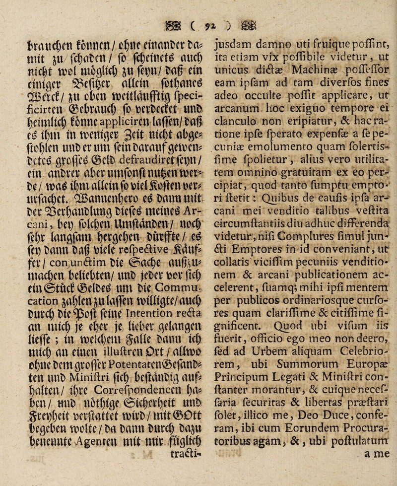 88 ( ** ) 88 braitcgrtt fotuicn/ cgtw etttatifrcr fr a* mit ju/fcgatcn/ fo fcgritietö auch Webt mol uibgltcg jtt fegu/ frag ein einiger Megger allein fotganed <Beicfl gt eben wcltlaufftig fpeci- ficirten ©ebraueg fo wfreefet unfr beimlitt) tonne applidrcn (affen/ frag k if)m in weniges 3clt nlcgt abge* ftcglen ttttfr er tmt fein Darauf geirctt= freted groffcs ©clfr defraudiret fei>n / ein anfrrer aber umfonft mtgett wer« fre/ wa$ tgm allein fo friet Soften ner* mfaeget. ^Bannengero e$ bann mit frer 23erganfrluttg friefeg meinet Ar¬ cani, bet) folcgen Umftdnfren7 noeg fegr langjdm gergegen frürffte / cd fet) frantt frag niele refpedive &duf fei* / conjundim frie ©aege augim ntaegen beliebten/ unfr jefrer rer geg ein@tüct ©elfreä tun frie Commu- cation jaglen ju taffen willigte/ aueg frureg frie^ßoft feilte Intention reda an utieg je eget je lieber gelangen Iteffe; ttt weiegent galle bann icg ntieg an einen illuftrett Ort / aflwo egtte freut greger Potentaren©efanfrf ten unfr Miniftri geg beftdttfrig auf galten / tgre Correfpondenccn ga* ben / tutfr notgtge ©iegergeit ttttfr greggeit nevftattet wtrfr / mit ©Ott begeben weite / fra frantt frttreg fraju benennte Agenmt mit nur fttgltcg tradi- jusdam damno uti fruiquepoffint, ita etiam vix poffibile videtur, ut unicus didas Machina poffHIbr eam ipfam ad tam diverfos fines adeo occulte pofTit applicare, ut arcanum hoc exiguo tempore ei clanculo non eripiatur, & hac ra¬ tione ipfe fperato expenfie a fe pe¬ cunias emolumento quam folertis- fime fpolietur , alius vero utilita¬ tem omnino gratuitam ex eo per¬ cipiat, quod tanto fumptu empto¬ ri ftefit: Quibus de caulis ipfa ar¬ cani mei venditio talibus veftita circumftantiisdiu adhuc differenda videtur , nili Complures limul jun- di Emptores in id conveniant, ut collaris viciffim pecuniis venditio¬ nem & arcani publicationem ac¬ celerent , fuamq; mihi ipfi mentem per publicos ordinariosque curio- res quam clariffime & citiffime fi- gnificent. Quod ubi vifum iis fuerit, officio ego meo non deero, fed ad Urbem aliquam Celebrio¬ rem, ubi Summorum Europas Principum Legati & Miniftri con- ftanter morantur, & cuiquenecef- laria lecuriras & libertas prasftari folet,illico me, Deo Duce,confe¬ ram, ibi cum Eorundem Procura¬ toribus agam, &, ubi poftulatum a me