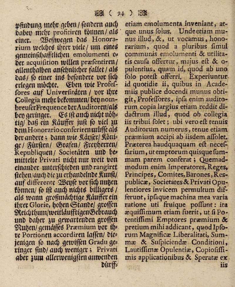 ;pfiiibtmg mehr gebe« / fettem auch Dabei) tttebv profirircn fotiucn/ altf' ein«. 'Befnvegeft Da<? Honora¬ rium wdcljcö i()te t Diele / um ditesl gememfeOafftÜdjen emolumenti IV Det acquifition ulften prafentimi/ ailentljalben anfc^nttc^etr fallet / al^ bag l fo einet ing befeuere not ftd) erlegen mochte. ©ben mie Profef- fores auf Univerfit4ten / DOl 11)11 Collegia meljr bekommen/ bei) nom- breuretFrequencebCtAuditoren/al^ bei) gelinget. (Bift auch nicht not> tig/ Daß ein f duffer juft fo Diel ju Dem Honorario conferiren tllftffe alg bet anbete; bann mie laufet/ lonü ge/ gttrften/ ©tafen / ftuytymnl Kepubliquen/ SocietatCU UUb btt mittelte Privati nicht nur iveit fcbn einanbet unteiffieben unb rangiret ftel)en/aud) btc ju etfanbelnbe fünft/ auf differente <2Bei)fe uot ftcb nuheit fbttnetV fo ift auch nichts btfligeig / a(g mann gtoßmdcbtige fdujfet ein ibtet* Glorie, l)ol)eit ©taube/ groffen fKetcbt()um/ivettlduftigen©eotaueb unb baßet ju gewartenben gtoffen Stufen/ gemdlfed Prsmium uot ib* u Portionen accordiren (affen/ bk* jenigen fo nach getviffett Gradu ge* linget fttib/ auch toentget; Privati aber jum aUetmeuigften antoenben butff etiam emolumenta inyemant, at¬ que unus folus. Unde etiam mu¬ nus illud, &, ut vocamus, hono¬ rarium, quod a pluribus fimul communis emolumenti & utilita¬ tis caufa offertur, majus eft & o- pulentius, quam id, quod ab uno folo poteft offerri. Experiuntur id quotidie ii, quibus in Acade- miis publice docendi munus obti¬ git, Profeflbres, ipla enim audito¬ rum copia largius etiam reddit di- daHrum illud, quod ob collegia iis tribui folet; ubi vero eft tenuis Auditorum numerus, tenue etiam pramium accipi ab iisdem affolet. Praeterea haudquaquam eft necefe larium, uteraptorum quisque fum- mam parem conferat; Quemad¬ modum enim Imperatores, Reges, Principes, Comites, Barones, Res¬ publicae, Societates&Privati Opu¬ lentiores invicem permultum dif¬ ferunt, ipfeque machina mea varia ratione uti fmique poffunt: ita aquiflimum etiam fuerit, ut fi Po- tentifiimi Emptores pramium & pretium mihi addicant, quod Ip fo¬ rum Magnifica Liberalität!, Sum¬ ma & Sufpicienda Conditioni, Lautifiimae Opulentia, Copiofifli- mis applicationibus & Sperata ex « M ' 11$
