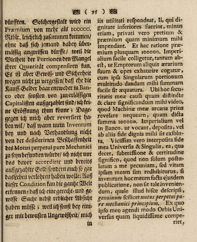 »S ( ).88t Mtrfflftt. ©Mctergeffalt ein Prasmium VOtt tttC|V dld iooooo. m0. k\d)m jufamtuenfommeiv p()uc taff ffcff jeKianb fcabet) übet# maffig angmffen Mtvffe/ weil Me «Btelffeif Oft Portionen benSDUtngd litet* Quantität compenfircil fdtt. (£$ ift ater ®ett# unt» @tc|er|dt tvegen ntc^t ju vetgeffetffbaff cte Me £auff©dtw fcaar enttveMt in Ban- co oter fonfien ton jitvedäfffgen Capitalifeen auffge$a|let fin 6/ ie| fei# ne ©roffnnng t|tm fönne; ©age# gegen ni mtc| ater reverfiret tja» tentrtl/ taff toann ment inventum tet) unt na4) 23er|attMung trieft ton tcr defiderirten ^ effla ffenffdt teö Motus perpetui pure Mechanici in ffpntefhnhen nnttte/ iet ttKfftnnr tad tar>cr accordirte unt tereit^ auffge jaffite ©ett/fonteen auc| fo gar taögeten verleiten taten tvcUe:lufi tiefer Condition fan Me gan|e SB dt ernennen t tat icf) eine get*ce|t# unt ge# Griffe ®ac|e net ff retH$er $ffffc|t taten muffe s meffieff jtnff tet> eint# ger mirtervuffenUngeitißleit/ mieff in iis utilitati refpondeat, Ii» qui di¬ gnitate inferiores fuerint, minus etiam, privati vero pretium & praemium quam minimum mihi impendant. Et hac ratione pras- mium plusquam tooooo. Imperi¬ alium facile colligetur, tantum ab- eft, ut Emptorum aliquis aerarium fuum & opes exhaurire cogatur, cum ipfa Singularum portionum multitudo dandam mihi fiimmam fecile fit aequatura. Ubi hoc fecu- ritatis mei’ caufa quam diftinfte & clare fignificandum mihi video, quod Machina meae arcana prius .revelare nequeam, quam . difta fumma iocoos. Imperialium vel in Banco, ut voeant, depofita, vel ab aliis fide dignis mihi fit exfolu- ta. V iciffim vero interpofita fide mea Univerfis & Singulis, ea, qua decet, fubmiffione Sc certitudine fignifico, quod non folnm poflu- laram a me pecuniam, fed vitam ipfam meam fim redhibiturus» fi inventum hocmeum faci a ejusdem publicatione, non fit tale invenien¬ dum, quale illud hifce defcripfi, genuinum fcilicet motus perpetui pu¬ re mechanici principium. Ex quo ipfo meo agendi modo Orbis Uni- verfus quam liquidiffime compe- riet?