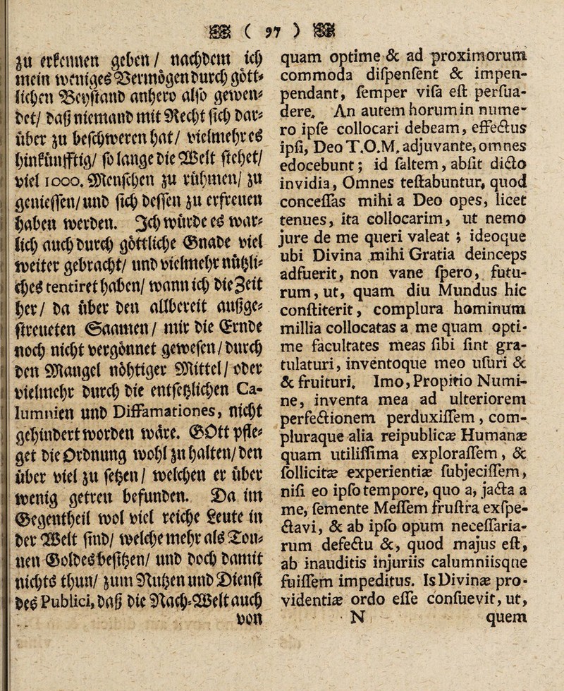 i l l I fl i 0 r ! { i I \ t fc i l ( nimm geben / ttachbcm ich mein weniges Vermögenburd) gott* liefen ‘Sepftanb andere alfo gewen* bet/ frag niemand mit Stecht fiel; bat# über ju befchweten hat/ vielmehr c$ htnfitnffttg/ fo lange Die Belt fielet/ biel i oco. solennen ju rühmen/ ju geiueffen/unb ftch helfen ju erfreuen haben werben. 3<h würbe e£ war# lieh aueb butef) göttliche ©nabe btel weiter gebraut/ unb btelmehr nftigt# $e$ tendret haben/ wann ich bie3«t her/ ba über ben allbereit attfige# ftreueten ©aarnen / mir bie Qtrnbe noch nicht bergbnnet gewefen/burch ben Mangel nohtigec SD'iittel/ ober ine (mehr büret) bie entfehlicben Ca- lumnien Unb Diffamationes, nicht gehinbert worben wäre. ©Dttpfle# i get bie Dehnung wohl halten/ ben ! «her mel 51t fefcen / welchen er über wenig getreu befunben. S)a int I ©egentheil wol biel reiche geute in ber 'Belt finb/ welche mehr afc£on# neu ©olbeöbeghen/ unb hoch bamit nichts thuny jum Stn&en unb üDienfi bee Publici, baff bie 5ftach=Belt auch bon quam optime & ad proximorum commoda difpenfent & impen- pendant, femper vifa eft perfua- dere. An autem horum in nume¬ ro ipie collocari debeam, effeöus ipfi, Deo T.O.M, adjuvante, omnes edocebunt; id faltem, abfit dicio invidia, Omnes teftabuntur, quod conceflas mihi a Deo opes, licet tenues, ita collocarim, ut nemo jure de me queri valeat; ideoque ubi Divina mihi Gratia deinceps adfuerit, non vane {pero, futu¬ rum, ut, quam diu Mundus hic conftiterit, complura hominum millia collocatas a me quam opti¬ me facultates meas fibi fint gra¬ tulaturi, inventoque meo ufuri & & fruituri. Imo, Propitio Numi¬ ne, inventa mea ad ulteriorem perfe&ionem perduxiflem, com- pluraque alia reipublic® Humanae quam utiliffima exploraflem, & follicit® experienti® fubjeciflem, nifi eo ipfo tempore, quo a, jafta a me, femente Meflem fruftra exfpe- (ftavi, & ab ipib opum neceffaria- rum defe&u &, quod majus eft, ab inauditis injuriis calumniisque fuiflern impeditus. IsDivin® pro¬ videnti® ordo efie confuevit, ut, N quem