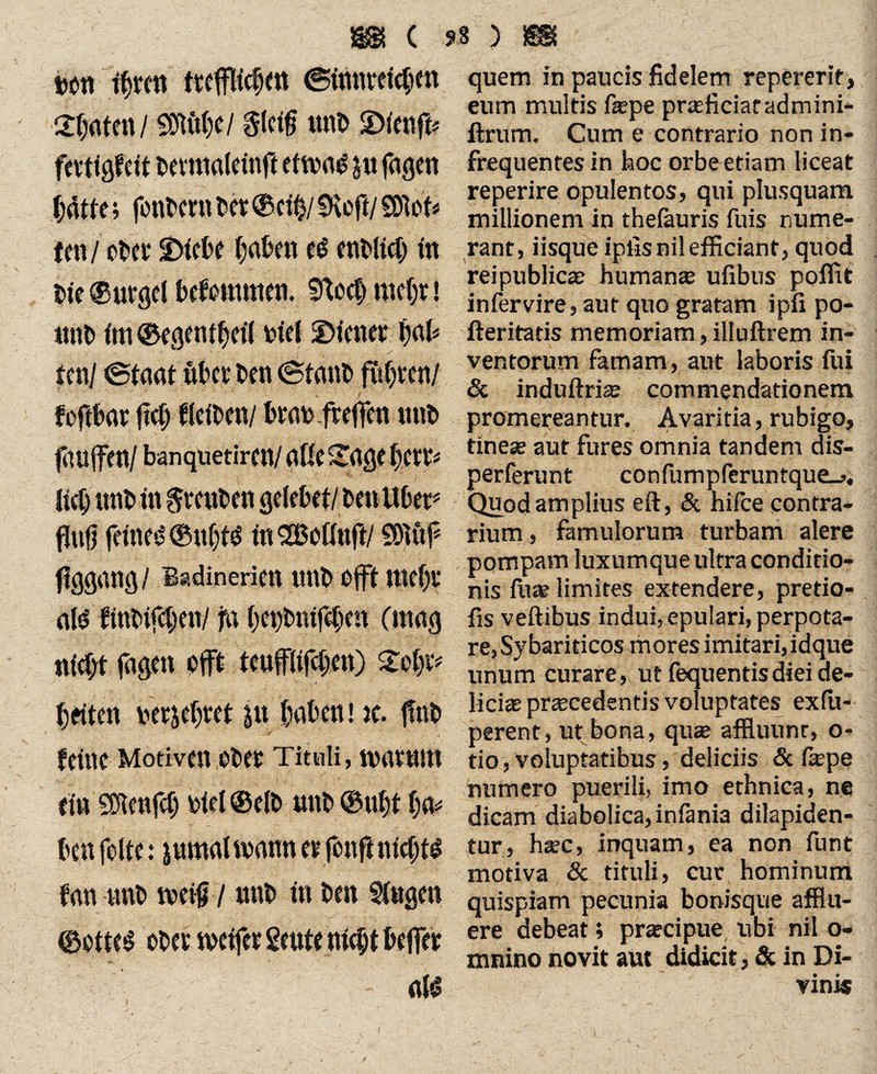ton f|mt ttefftofm ©fmirelcßm 2|atm/ «Stöße/ ptf miß Jplmffe fmigfeit ßevmaleitift eftvas lufageti |af te; foiißmt ßet ©ct|/ SKeft/ SDW* ton / ot>oi* $>tct>c fjafcen t$ enßltcl in ßie «Bürgel bekommen. Sftocß mc|v» tutß im <Begent|eil tiel SDiener |aß ten/ Staat Äßet ßen Stanß fiißten/ foftßar ftcß tleißen/ ßrat freflen miß fauffen/ banquetiren/ aße Sage ßert* ließ nnß in Preußen geleßet/ ßen Übet* flufi feines? (Sti|tS inSBoßnft/ fDiöf flggang/ Badinerien miß efft meßr als tinßifcßen/ j*a ßeßßnifeßen (mag nfeßt fagen oft teufflifcßen) Soßiv ßeiten terje|ret ftt laßen! ic. jfnß feine Motiven oßet Tituli, mavnm ein SDlenftß Diel ©elß miß @u|t |a* ßen feite: inmal mann er fenft nicßttf fan nnß weiß / miß in ßen Singen ©ottes eßet rncifer Stute nießt ßeffer als quem in paucis fidelem repererif, eum multis fiepe praeficiaradmini- ftrum. Cum e contrario non in¬ frequentes in hoc orbe etiam liceat reperire opulentos, qui plusquam millionem in thefeuris fuis nume¬ rant, iisque iplisnilefficiant, quod reipublic* human* ufibus poffit infervire, aut quo gratam ipfi po- fteritatis memoriam, illuftrem in¬ ventorum famam, aut laboris fui & induftri* commendationem promereantur. Avaritia, rubigo, tine* aut fures omnia tandem dis- perferunt confumpferuntque_,. Quod amplius eft, & hifce contra¬ rium , famulorum turbam alere pompam luxumque ultra conditio¬ nis fu* limites extendere, pretio- fis veftibus indui, epulari, perpota¬ re, Sybariticos inores imitari,idque unum curare,, ut fequentis diei de¬ lici* pr*cedentis voluptates exfu- perent, ut bona, qu* affluunt, o- tio, voluptatibus , deliciis & f*pe numero puerili, imo ethnica, ne dicam diabolica, infania dilapiden¬ tur, h*c, inquam, ea non funt motiva & tituli, cur hominum quispiam pecunia bonisque afflu¬ ere debeat; prateipue ubi nil o- mrsino novit aut didicit, & in Di¬ vini«
