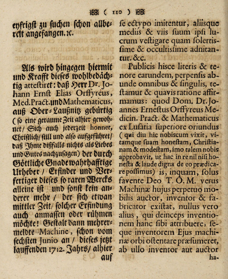 pfrfgfl p fuden fdon allbe* vftt angefanoeruc. $tt$ n>irb hingegen hiermit tmb ^rafft biefeö moblbebad* tig atteftirct: baj? £etrDr. Jo¬ hann Ernft Elias Orffyreus, Med.Pradl.tinbMathematicus, auf? Ober«£auf?nih gebürtig ( fo eine gevanme 3ctt alf;fer gewoty tictl @td) aU<§ jelftjett honnet, <£f)ciftlicC)/ fitü unb alfo aufgefübret/ baU 3bmc btfffatte all Sieben unt><Butcd nachsufitgen) ber burd ©üttltde ©nabe mabrbaffeige Urheber / Srftnber unb 23tr« fertiger bicfeS fo raren SfBercfS aüeine tfi unb fonfi fein an« bereu mehr / ber ftd cf man mittler Seit/ foldcr €rftnbtmg aud anmaffen ober rühmen möchte! ©eftaltbann mebrer« melbte Machinc, fdon oom fedften Junio an / biefeö je$t iauffenben 1712.3al;r^/ albier fe edlypo imitentur, aliisque mediis & viis fuum ipfi lu¬ crum veftigare quam folertis- fime & occultisiime adnitan- tur. &c. Publicis hisce literis 6c te¬ nore earundem, perpenfis ab¬ unde omnibus Sc lingulis, te- ftamur & quavis ratione affir¬ mamus: quod Dom. Dr. Jo¬ annes Erneftus Orffyreus Me- dicin. Pradl. & Mathematicus ex Lutatia fuperiore oriundus ( qui diu hic nobiscum vixit, vi¬ tamque fuam honeftam, Chriftia- nam & modeftam, imo talem nobis approbavit, ut hac in re nil nifi ho- nefta 3c laude digna de eopnedica- repoffimus) is, inquam, folus favente Deo T. O. M/ verus Machinae hujus perpetuo mo¬ bilis audior, inventor & fa¬ bricator exiftat, nullus vero alius , qui deinceps inventio¬ nem hanc tibi attribuere, fe- que inventorem Ejus machi¬ nae orbi oftentarepraetumeret, ab ullo inventor aut audior ha- /