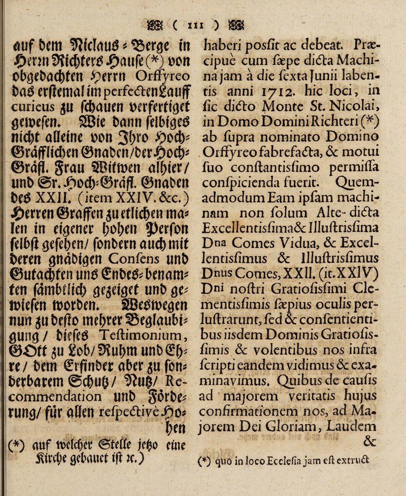 Mjf&mt SWclaug * 95erge in £mn£)fichtertf #aufe(*) Don obgebachtcn iperrtt Orflyreo bas erflemal hu pcrfcärengauff curieus p flauen t>erfertt0ct geibefcn» SDie Dann felbtgeö nicht alleine bon 3hro #ocb? ©räffltcben ©nabcn/bcr$och* ©rafi. grau SBitmen aliter/ unb @r.J£)ocb5©rdfl ©naben be$ XXIL (item XXIV. &c.) Herren ©raffen p etlichen ma« len in eigener hohen $)erfon felhfl gefehen/ fonbern auch mit Deren gndbigen Confens unh ©ufatjten uns €nbe&benam* ten fambflich ge^eiget unb ge* ibiefen worben» SSJeowegen nun p befto tnebrer Söeglaubi* gUllg / biffeö Teftimonium, ©Oft p £ob/ SHuhm unb€*h< re/ bem €rffnb« aber p fort* herbarem @chu&/ $lu$/Rc- commendation unb görbc* rung/ für allen refpe&ivejf)o* hen (*) auf twlcfjer (Stelle je$o eine ^ttgte gebnuet tft tc.) haberi poslit ac debeat. Prae¬ cipue cum laepe dicSta Machi¬ na jam a die fextafunii laben- tis anni 1712. hic loci, in fic didto Monte St. Nicolai, in Domo Domini Richteri (*) ab fupra nominato Domino Orffyreofabrefa<5ta,<$c motui fuo conftantisfimo permifla confpicienda fuerit. Quem¬ admodum Eam ipfam machi¬ nam non fblum Alte ■ di<5ta Excellentislima& Uluftrislima Dna Comes Vidua, öc Excel- lentisfimus öc llluftrislimus Dnus Comes, XX Il.(it.XXlV) Dni noftri Gratiohsfimi Clc- mentislimis faepius oculis per- luftrarunt, led & confentienti- bus iisdem Dominis Grati olis« limis & volentibus nos infra feripti eandem vidimus öc exa¬ minavimus. Quibus de caulis ad majorem veritatis hujus confirmationem nos, ad Ma¬ jorem Dei Gloriam, Laudem & (*) qtiö in loco Ecdefts jam eft extruft JL