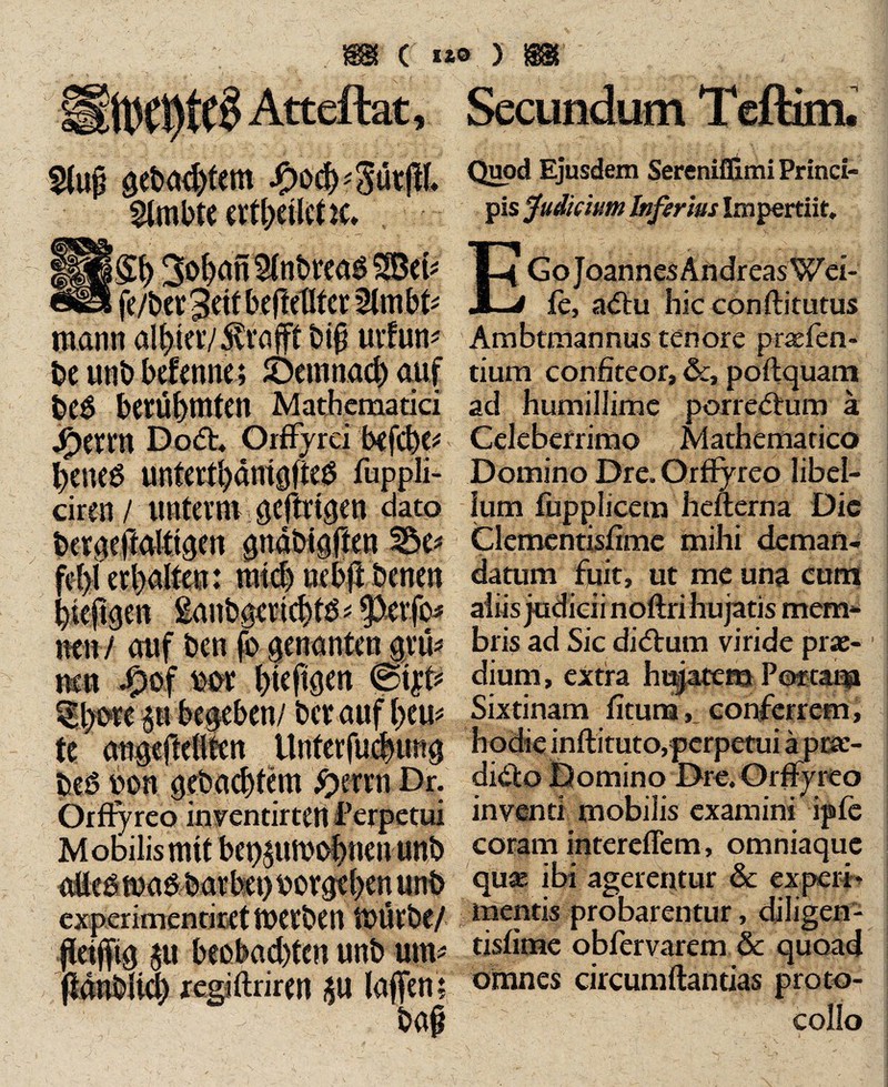 ( ixo > i$& U'Cl)tC§ Atteftat, Secundum Teftim. Slujj getagtem ix'd)-'3üt|}[. fe/bct^ett beftetlto: 2lm W mann al^iav^vafft big uvfun* be unb befenne; £>emnad) auf beb berühmten Mathematici J^erm Dod. Orffyrci bcfcbe* heneb untcrtl>dnt0ftcö fuppli- ciren / unterm gcftrtgcn dato bertKftalttqen guäbigfteu neu / auf ben fo aenantcnjvu* neu te cmgejldlfen Untcrfü#mg beb uon gebautem #errn Dr. Orftyreo inventirteu Perpetui Mobilis mit bet)£umo|Nu uttb *« experirnentiret tUCtbCU UHUbC/ jieijfta au beobachten unb um* jiänblicf) xegiftrimt au laffen? bajj Quod Ejusdem Sereniflimi Princi¬ pis Judicium biferius Impertiit. E Go J oannes Andreas Wei¬ le, adu hic conft itutus Ambtmannus tenore prasfen- tium confiteor, &, poftquam ad humillime porredum ä Celeberrimo Mathematico Domino Dre. Orffyreo libel¬ lum fupphcem hefterna Die Clementisfimc mihi deman¬ datum fuit, ut me una cum aliis judicii noftri hujatis mem¬ bris ad Sic didum viride prae¬ dium, extra hujatem Poetam Sixtinam litum, conferrem, hodie inftituto, perpetui ä prae- dido Domino Dre. Orffyreo inventi mobilis examini ipfe coram intereffem, omniaquc quae ibi agerentur & experi¬ mentis probarentur, diligen- tisfime obfervarem & quoad omnes circumflandas proto- collo