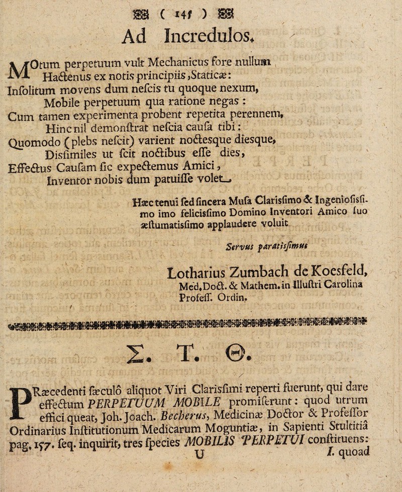 m c ) m ' •• \ ^ \ - / Ad Incredulos* * ^ « ' . — . - . ’ i* ' • , ‘ ' .1 ^ • > \ } i •-.* MOmm perpetuum vult Mechanicus fore nullum Haftenus ex notis principiis »Statica;: Infolitum movens dum nefcis tu quoque nexum, Mobile perpetuum qua ratione negas : Cum tamen experimenta probent repetita perennem, Hincnil demonftrat nefciacaufa tibi : Quomodo ( plebs nefcit) varient noftesque diesque, Disfimiles ut feit noftibus eile dies, Effeftus Caufam fic expeftemus Amici, Inventor nobis dum patuiiTe volet., Hac tenui fedfincera Mufa Clarisfimo<5c Ingentofisfi. itio imo felicisfimo Domitio Inventori Amico iuo aftumatisfimo applaudere voluit Servus fartttlsfimut Lotharius Zumbach de Koesfeld, Mcd.Doft. & Mathcm.in Uluflrl Carolina Profeff. Ordin, 2. T. ©. PRscedenti fieculo aliquot Viri Clarisfimi reperti fuerunt, qui dare effeftum PERPETUUM MOBILE promiferunt; quod utrum effici queat, Joh.Joach. Becherus, Medicina; Doftor & Profeffor Ordinarius Inftitutionum Medicarum Mogunti«, in Sapienti Stultitia pag, 15-7. feq. inquirit, tres fpecies MOBILIS *PERPETUI conitiruens^
