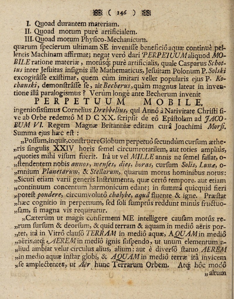 m ( W6 ) !SS! I. Quoad durantem materiam, II. Quoad motum pure artificialem. III. Quoad motum Phyfico-Mechanicum. quarum fpecierum ultimam SE inveniffe beneficio aqu* continue pel¬ lentis Machinam affirmat; negat vero dari TERPEWUMaliquod MO¬ BILE ratione materi*, motüsq; pure artificialis, quale Casparus Schot- tus inter Jefuitas infignis ille Mathematicus, Jefuitam Polonum P. Solski excogitafle exiftimat, quem cum imitari vellet popularis ejus P. Ko¬ chern ski , demonftralle fe, ait Becherus, quam magnus lateat in inven¬ tione illa paralogismus ? Verum longe ante Becherum invenit PERPETUUM MOBILE, ingeniofisfimus Cornelius Drehbelms, qui Anno ä Nativitate Chrifti fi- ve ab Orbe redemto M D C XX. feripiit de eö Epiftolam ad JACQ - BUM VI. Regem Magn* Britanni* editam cura Joachimi Morfi. Summa ejus hate eft : „Poffum,inquit,conftruereGlobum perpetuo fecundumcurfum *the* „ris fingulis XXIV horis ferne! circumrotatilem, aut toties amplius, „quoties mihi vifum fuerit. Ita ut vel MILLE annis nefemel fallat, o- -„ftendentem nobis annos, menfes, dies, horas, curfum Solis, Luna, o- „mnium Planetarum, & Stellarum, quarum motus hominibus notus: „Sicuri etiam varii generis Inftrumenta, qu* certo tempore, aut etiam „continuum concentum harmonicum edant; in fummä quicquid fieri „poteft pondere, circumvoluto chalybe, aqua fluente & igne. Pr*ftat „haec cognitio in perpetuum, fed foli fumptus reddunt miniis frudluo- „fam, fi magna vis requiratur. „Cteteriim ut magis confirmem ME intelligere caufam motus re- „rum furfum & deorfum, & quid terram & aquam in medio aeris por- „tet, itä in Vitro claufo TERRAM in medio aquae, AQUAM in medio „aeris,atej; e^AEREM in medio ignis fufpendo, ut unum elementum ©- „liud ambiat velat circulus alius, alium: aut c diverfo ftatuo AEREM „in medio aqu* inftar globi, & AQUAM in medio terr* ita invicem „fe ampleüemes, ut Aer hunc Terrarum Orbem. Atq; hoc modo „ altum