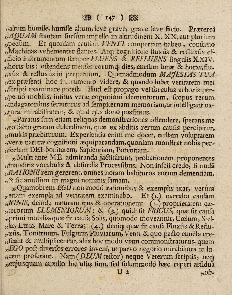 ( 14? Y{ _ f. „altum humilej humile altum, leve grave, grave leve fäcio. Praeterea „AQUAM flantem furfiim impello in altitudinem X. XX. aut plurium „pedum. Et quoniam caufam VENTI compertam habeo , conftmo „Machinas vehementer flantes. lAtcp cognitione fluxus & refluxus ef- „ficio inftrumentum femper FLUENS & REFLUENS lingulis XXIV. „horis bis: oftendens menfes eorumtg dies, curfum lunae & horas,flu¬ xus & refluxus in perpetuum. Quemadmodum MAJESTAS TUA „ex praefenti hoc infirumento videre, & quando lubet veritatem mei „fcripti examinare poteft. Illud eft propago vel furculus arboris per- „petuo mobilis, infitus verse cognitioni elementorum, fcopus rerum „indagatoribus lerviturus ad fempiternam memoriam,ut intelligant na- „tura: mirabilitatem, & quid ejus dono posfimus. „Paratus fum etiam reliquas demonftrationes oftendere, fperansme „eo faflo gratam dulcedinem, quse ex abditis rerum caufis percipitur, „multis praebiturum. Experientia enim me docet, nullam voluptatem „verte natura: cognitioni sequiparandam, quoniam monflrat nobis per- „fe&am DEI bonitatem, Sapienriam, Potentiam. „Multi ante ME admiranda ja&itarunt, probationem proponentes „inauditis vocabulis & abfurdis Procesfibus. Non infcii credo, fi nuda „RATIONE rem gererent, omnes notam habituros eorum dementiam, y/k fie amiflum iri magni nominis famam. „ Quamobrem EGO non modo rationibus & exemplis utar, vertun „etiam exempla ad veritatem examinabo. Et (i.) narrabo caufam „IGNIS, deinde naturam ejus & operationem: (z.) proprietatem cse- „terorum ELEMEhlORUM: & (j«) quid iit TR1GUS, quae fit caufa „primi mobilis, quae fit caufa Solis, quomodo moveantur, Coelum, Srel- „te, Luna, Mare & Terra; (4.) denicg quae fit caufa Fluxus &Reflu¬ xus, Tonitruum, Fulguris, Pluviarum, Venti & quo pa<fio cumfla cre¬ dant & multiplicentur, aliis hoc modo viam commonftraturus, quam „EGO poft diverfos errores inveni, ut parvo negotio mirabiliora in lu- „cem proferant. Nam (DEUM teftor) neque Veterum fcriptis, necg „cujusquam auxilio hic ufus fum, fed folumnaodo hsec reperi asfidua U z „ob-