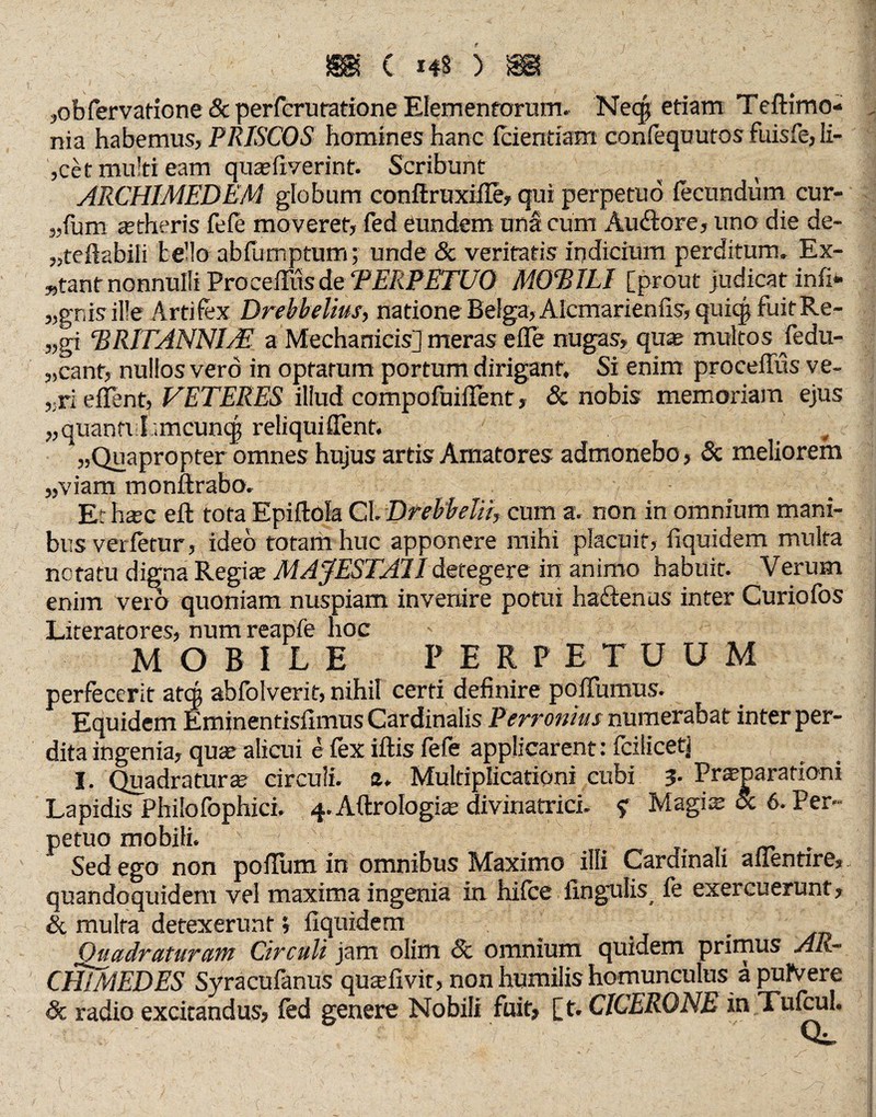 ,obfervatione 8c perfcru ratione Elementorum. Neqj edam Teftimo- nia habemus, PRISCOS homines hanc fcientiam confequuros fuisfe, ii- ,cet multi eam qua?fiverint. Scribunt ARCHIMEDEM globum conftruxiffe, qui perpetuo fecundum cur- „fum aetheris fefe moveret, fed eundem unä cum Auftore, uno die de- „teftabili bello abfumptum; unde & veritatis indicium perditum. Ex¬ stant nonnulli ProcefTus de TEIiPETUO MOEILI [prout judicat infi* „gnisille Artifex Drebhelius, natione Be!ga,Alcmarien fis, quicp fuit Re- „gi ‘BRITANNI/E a Mechanicis] meras e fle nugas, quas multos jedu- „cant, nullos verö in optatum portum dirigant. Si enim procefTus ve- ,;ri eflent, VETERES illud compofuiflent, & nobis memoriam ejus „quantt I;,mcun<| reliquiffent. . „Quapropter omnes hujus artis Amatores admonebo, 8c meliorem „viam monftrabo. Et hsec efl tora Epiftola CL Drehbelii, cum a. non in omnium mani¬ bus verfetur, ideo totam huc apponere mihi placuit, fiquidem multa notatu digna Regias MAJESTAI1 detegere in animo habuit. Verum enim vero quoniam nuspiam invenire potui haftenus inter Curiofos Literatores, num reapfe hoc MOBILE PERPETUUM perfecerit atqj abfolverit, nihil certi definire pofTumus. Equidem Eminentisfimus Cardinalis Perronius numerabat inter per¬ dita ingenia, quae alicui e fex iftis fefe applicarent: feilicetj I. Quadratura? circuli. 2. Multiplicationi cubi 3. Pneparationi Lapidis Philofophici. 4. Aftrologia? divinatrici. ? Magis Sc 6. Per¬ petuo mobili. . Sed ego non poflum in omnibus Maximo illi Cardinali affentire, quandoquidem vel maxima ingenia in hifce lingulis, fe exercuerunt, & multa detexerunt i fiquidem Quadraturam Circuli jam olim 8c omnium quidem primus Ali** CHIMEDES Syracufanus quaTivir, non humilis homunculus ä pulVere dc radio excitandus, fed genere Nobili fuit, [t. CICERONE in Tufcul.