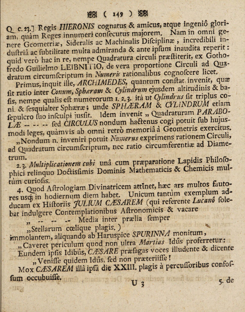 ( X49 ) O cmI Regis HIERONIS cognatus & amicus,atque ingenio glori¬ am, quam Reges innumeri confecutus majorem Nam m omni ge- nere^Geometrise, Sideralis ac Machinalis Difciphna;, incredibili in- duftria ac fubtilitate multa admiranda & ante ipfum inaudita repent: ™fd ve“ hac in re, nempe Quadratura circuli pnritirerir, ex Gotho- fredo Guilielmo LEIBNITIO, de vera proportione Circuli ad Qua¬ dratum circumfcriptum in Numeris rationalibus cognofcere lice . Pdmutlnquit Ute ARCHIMEDES, quantum conftat, invente quat fit ratio inter Conum, Spharam Sc Cylindrum ejusdem altitudinis & ba- fk nemre analis eft numerorum i. 2,3. itä ut Cylindrus fit triplus co- Sf SuSSsphter»; unde «fW & CYLINDRUM emm fepulcro fuo infculpi iusfit. Idem invenit „ Quadraturam P^KJBO- I .fed CIRCULUS nondum ha&enus cogi potuit fub hujus¬ modi Ieees, quamvis ab omni retro memoria a Geometris exercitus. „Nondum a inveniri potuit Numerus exprimens itionem Crrcuh, ad Quadratum circumfcriptum, nec ratio circumferentiae ad Diame- tnS Multiplicationem cubi una cum pneparationeLapidis Philofö- phici relinquo Doftisfimis Dominis Mathematicis & Chemicis mul tum c^°^ftr0]0&iam Divinatricem attinet, haec ars multos fcuto- res us^in hodiernum diem habet. Unicum tantum exemplum ad- ducarnex Hiftoriis JULIUM CASAREM (qui referente Lucam fole- bat indulgere Contemplationibus Aftronomicis & vacare „ .. .. Media inter praelia femper ’’Stellarum coelique plagis.) „ v immolantem, aliquando ab Haruspice SPUR7 \Jh3c oroferretur * „Caveret periculum quod non ultra Martius Idus proterretur. Eundem ipfis Idibus, CAESARE pnefagas voces illudente & dicente „ Veniffe quidem Idus, fed non praeternffe f Mox CAIS A REM illä ipß die XXIII. plagis a percufforibus confof- lum occubuifle. _ de