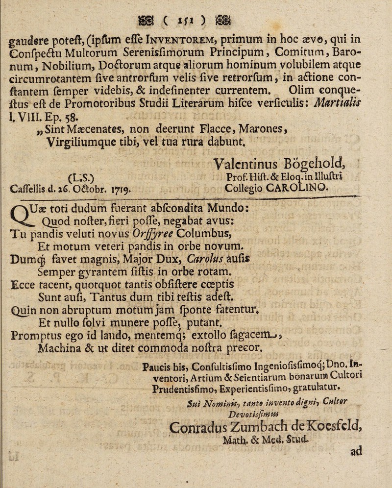 gausUre poteft, (ipIUm efle Inventorem, primum in hoc asve, qui in Confpe&uMultorum Serenisfimorum Principum, Comitum,Baro¬ num , Nobilium, Doftorum atque aliorum hominum volubilem atque circumrotantem five antrorfinn velis five retrorfum, in a&ione con¬ flantem femper videbis, & indefmenter currentem. Olim conque- ftus eftde Promotoribus Studii Literarum hifce verficulis: Martidis I. VIII. Ep. 58. „SintMascenates, non deerunt Flacce, Marones, Virgiliumque tibi, vel tua rura dabunt. (L.S.) Caflellis d. 16, Oftobr. 1719. Valcntinus Bogehold, Prof. Hift. & Eloq. in Illuftri Collegio CAR.OL1NQ. QUas toti dudum fuerant abfcondita Mundo: _ Quod nofter,fieri pofle, negabat avus: Tu pandis veluti novus Qrffyrte Columbus, Et motum veteri pandis in orbe novum. Dumcp favet magnis, Major Dux, Carolus aufis Semper g5Trantem fiftis in orbe rotam. Ecce tacent, quotquot tantis obfiftere coeptis Sunt aufi, Tantus dum tibi teftis adeft.  ^ . i Quin non abruptum motum jam fponte fatentur. Et nullo folvi munere pofle, putant. Promptus ego id laudo, mentemq; extollo (agacem_>, v Machina & ut ditet commoda noftra precor. Faucis his, Confultisfimo Ingeniofisfimoq;Dno. In¬ ventori, Arcium & Scientiarum bonarum Cultori Prvidentisfimo, Experientisfimo» gratulatur. Sui Nominis-, tanta invento digni-, Cultor Devotisßmta Conrad ns Zumbach deKocsfeld, Math. & Med. Stud. ad