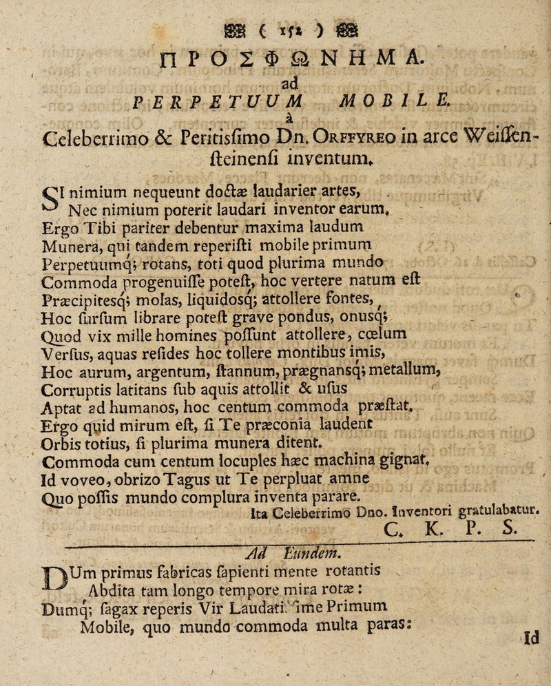 rif ÖINH Mi Yr ■ • ad PERPETUUM MOBILE. . J \ ; : ;Y.vr‘-... ä Celeberrimo & Peritisfimo Dii.Orffyreo in arce Weißen- fteinenfi inventum» OI nimium nequeunt doftae laudarier artes, - *0 Nec nimium poterit laudari inventor earum. Ergo Tibi pariter debentur maxima laudum Munera, qui tandem reperifti mobile primum Perpetuumq; rotans, toti quod plurima mundo Commoda progenuiffe poteft, hoc vertere natum eft Praecipitesq; molas, liquidosq; attollere fontes, f Hoc furfum librare poteft grave pondus, onusq; Quod vix mille homines poliunt attollere, coelum V erfus, aquas refides hoc tollere montibus imis, Hoc aurum, argentum, ftannum, praegnansq; metallum, Corruptis latitans fub aquis attollit & ufus Aptat ad humanos, hoc centum commoda praeftat. Ergo qqid mirum eft, Ii Te praeconia laudent Orbis totius, fi plurima munera ditent Commoda cum centum locuples haec machina gignat, Id voveo, obrizo Tagus ut Te perpluat amne Quo polfis mundo complura inventa parare. Ita Celeberrimo Dno. Inventori gratulabatur. c, k, p. s. ' Jld Eundem. ITUm primus fabricas fapienti mente rotantis Abdita tam longo tempore mira rotae: Dumq; fagax reperis Vir Laudati. Ime Primum Mobile, quo mundo commoda multa paras: