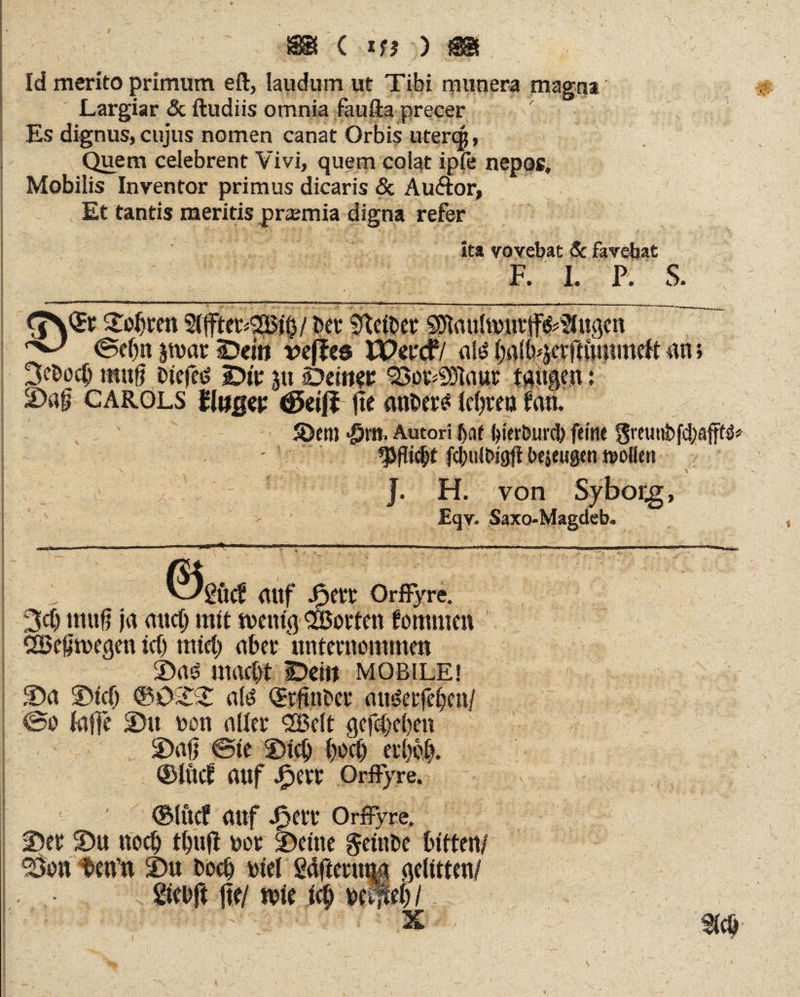 Id merito primum eft, laudum ut Tibi munera magna Largiar & ftudiis omnia faufta precer Es dignus, cujus nomen canat Orbis uterqj, Quem celebrent Vivi, quem colat ipfe nepos. Mobilis Inventor primus dicaris & Auffcor, Et tantis meritis praemia digna refer Ita vovebat & favebat F. X. P. S. 2Iffter*2i5$/ ber gelber sstaufomrjffcSlugcn ^ ©ebn par SDein vejlcs JPercf/ ate balb^nftmnmeft 3bod) muß Dtefed sDtr ju Deiner So^SDlaur taugen:  CAROLS Huqw (ßdjl fte anbere* Icßrea fan. S)em -£m. Autori bat feier&tmb feine an; y; J. H. von £qv- Saxo-Magcleb ©gucf <Utf Jfperr OrfFyre. 3dj muß ja mtclj mit wenig Porten fornmen ÖSeßwegen ict) mtd) uber unternommen mactyt IDei» mobile! 2)u S)tcf) a!‘J Qrtftnber au^erfeben/ @o laffe SDtt non aller <2Belt gefcfjeben 2)aß ©te SDicij boeß er()bl). ®lucf UUf Jperr OrfFyre. ©lucf auf Jpert OrfFyre, 2)er ©u nocb tbuft r»or t)eine geinbe bitten/ ^Bon DetVn 2)u boeb biel gdfienq$ gelitten/ Sicbft jte/ mir i(p Mipi) I