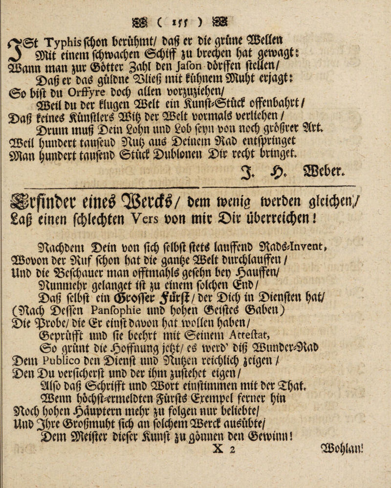 Typhis fcbon berühmt/ tag er Die grüne Süette» 0 mt einem fcbwacben ©chiff ju treten bat gewagt t 2Bann man utr ©otter Babl Den Jafon Dbrffen fteuen/ ©aß er m# gültne SSIteß mit firnem SDiubt erjagt! @o bift Du OrfFyre Doch aüen oornnteben/ Cö5eit Du Der Augen CöSelt ein £unft*©tücf offenbabrt I ©aß feinet ÄünftlersS 2Bifc Der 2Belt normal verlieben / ©vum muß ©ein gob« unD geh fepn m\ noch größter §irt CSeil bunbert taufeuD Sftub au* ©einem 0taD entfprtuget SJian bunbert taufenb ©tuet ©ublonen ©tr recht bringet. % & SBeber. i i l —TI | I i * l I “-n—r nr - ■! fTTT^TT II—l-IB— M I n — *' ul ■ ■■•>■■*■«>■■ limini ' m T I - ■-■-1-1 , 1 Slt’fUtkec eiltet QBeedfö/ Oem mentg n>er£>en gleiten;/ £aß einen fehleren Vers »on mit £>ir überreichen i iftacbDem ©ein t>on ftcb felbflftet* lauffenb SRaD&lnvent, SBooon Der SKitf fcbon bat Die ganjje SBelt Durchlaufen / UnD Die SSefcbauer man offtnta^tö gefebn bep Jpaufen/ sftunmebr gelanget ift ju einem fo(eben ©nD / ©aß felbft ein cSroffer #Jrfi/ Der ©ich in ©ienften bat/ (!ftacb ©efen Panfophie unD beben ©eifteö ©abeit) ©ie ^ßrobe/ Die ©r einft Danon bat tuoliett haben/ ©epritft unD fte beehrt mit ©einem Atteftat, ©o grünt Die jPsofnung jci)t/ e£ merD’ Diß SBunDevvSRab ©em Publico Den ©ienft unD SfUthen reichlich i eigen 7 ©en ©u oerjtcberft unD Der ihm juftebet eigen/ SUfo Daß ©chrifft unD SBort einßtmmen mit Der ©bat. dBenn bbcbf ermelbten $ürfts$ ©rempel ferner bin moeb hoben Häuptern mehr ju folgen nur beliebte/ UnD 3bre ©roßmubt |tcb an folcbem <2Bercf au^ubte/ ©em Steiftet Diefer Svtutft p gönnen Den ©etvinn! Wohlan!