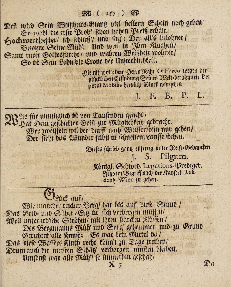 Dcft rnirb ©efn ®ci$rtt*®ton$ viel beßern @$eitt noch geben ©o rocl)! Cie elfte «Prob* febon l)of;en «preig erhalt. Aocbwectl;)ejier/ id) fcblieff/ unb jW.* ©er aU£ belehnet/ Belohne ©eine mty. Unb weil tn 3fon ßlugbett ©amt rarer ©ottesfurcbt / unb wahren SBeilibeit wohnet/ ©o tft ©ein gehn bie ©tene bet Unfterblicbteit. wdfebttri iflwn /Kai)t Orffyre® wegen Der giiicflicben grfuibung ©eineg 2Belt«beml)mten Per. petui Mobilis bev|li^ ©luet wiinfcfeen J. R B. P. L. fite unmitglicb (ft non ©aufenben geaebt/ jfiat ©ein gefbtefter ©eift jut SDtuglidfeit gebracht. 255er zweifeln mil ber bar jf nach SBeifeuflein nur geben/ ©et liebt bas SBunber felbft in febnetiem Saufe fteben. ©iefcß fcbrfeb gan| eilfertig unter 9feife»@eb(wcfett J. S. Pilgrim. Äbnigf. ©cbiveb.Legarions-^rebigcr. Se^o im begriff nnd; ber Äapfcrl. Refi- den| Wien |U gcftctn ©Sftcf auf/ . ^ 2S5ie maneber reicher Berg/ bat bfJ auf biefe ©tuub / ©aö ©olb* unb ©Über^ri) tu fiel) verbergen mftfen/ SGBeil unterdrb’fcbe ©trbbm/ mit ihren ftarefen ^lüften / ©cd Bergmanns «Btö# unb ©erg’ gebemmet unb m @ninb ©eriebtetaße fünft; ©d mar fein Mittel ba / ©ad biefe CEBaferd $ut& recht fömft }u £age treiben/ ©rum auch bte meiften ©ct)4b’ verborgen muffen bieiben. Umfonft mar affe Mf/ fo immerhin gefebab/